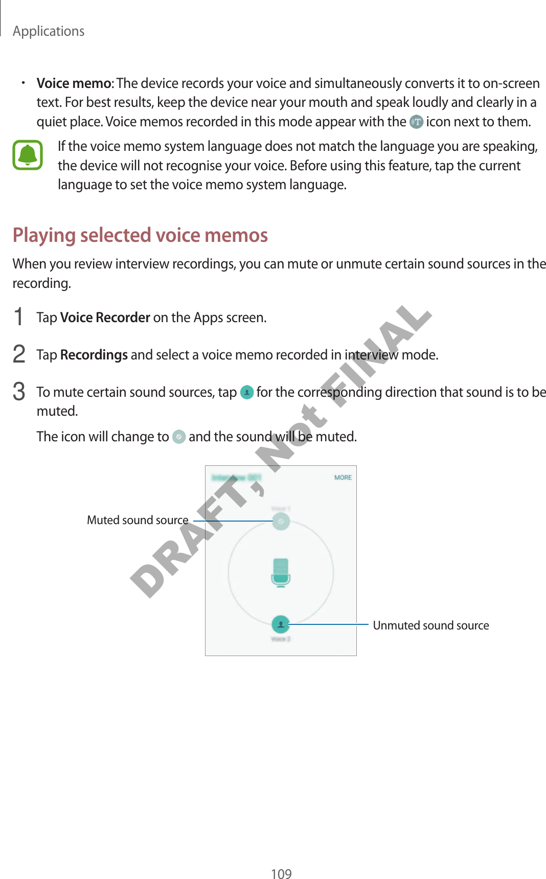 Applications109•Voice memo: The device records your voice and simultaneously converts it to on-screen text. For best results, keep the device near your mouth and speak loudly and clearly in a quiet place. Voice memos recorded in this mode appear with the icon next to them.If the voice memo system language does not match the language you are speaking, the device will not recognise your voice. Before using this feature, tap the current language to set the voice memo system language.Playing selected voice memosWhen you review interview recordings, you can mute or unmute certain sound sources in the recording.1 Tap Voice Recorder on the Apps screen.2 Tap Recordings and select a voice memo recorded in interview mode.3 To mute certain sound sources, tap for the corresponding direction that sound is to be muted.The icon will change to and the sound will be muted.Unmuted sound sourceMuted sound sourceDRAFT, Not FINAL