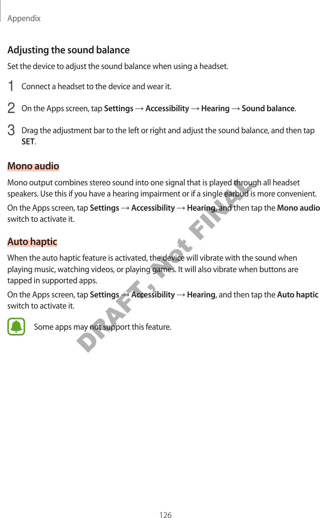 Appendix126Adjusting the sound balanceSet the device to adjust the sound balance when using a headset.1 Connect a headset to the device and wear it.2 On the Apps screen, tap Settings → Accessibility → Hearing → Sound balance.3 Drag the adjustment bar to the left or right and adjust the sound balance, and then tap SET.Mono audioMono output combines stereo sound into one signal that is played through all headset speakers. Use this if you have a hearing impairment or if a single earbud is more convenient.On the Apps screen, tap Settings → Accessibility → Hearing, and then tap the Mono audio switch to activate it.Auto hapticWhen the auto haptic feature is activated, the device will vibrate with the sound when playing music, watching videos, or playing games. It will also vibrate when buttons are tapped in supported apps.On the Apps screen, tap Settings → Accessibility → Hearing, and then tap the Auto haptic switch to activate it.Some apps may not support this feature.DRAFT, Not FINAL