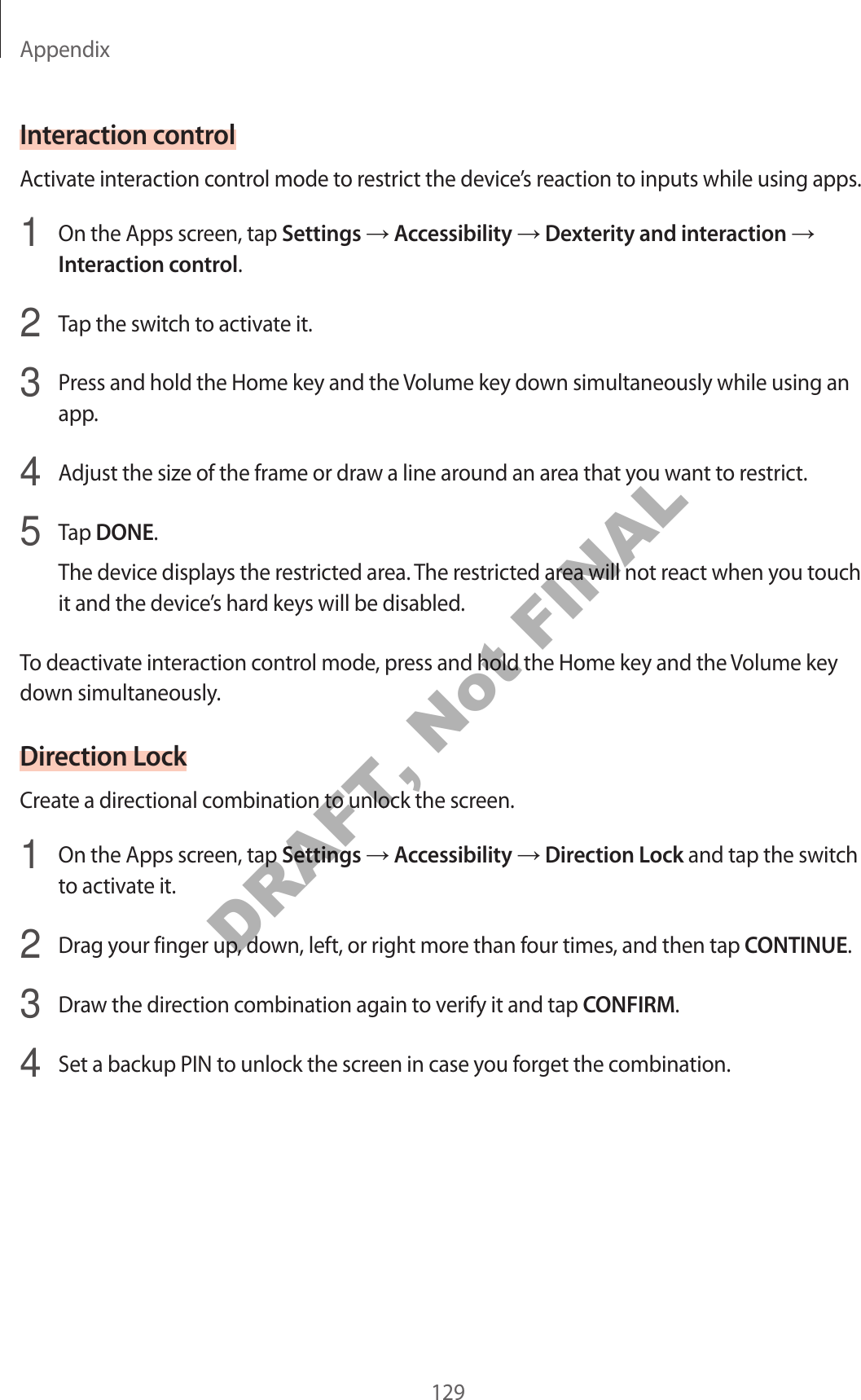 Appendix129Interaction controlActivate interaction control mode to restrict the device’s reaction to inputs while using apps.1  On the Apps screen, tap Settings → Accessibility → Dexterity and interaction → Interaction control.2  Tap the switch to activate it.3  Press and hold the Home key and the Volume key down simultaneously while using an app.4  Adjust the size of the frame or draw a line around an area that you want to restrict.5  Tap DONE.The device displays the restricted area. The restricted area will not react when you touch it and the device’s hard keys will be disabled.To deactivate interaction control mode, press and hold the Home key and the Volume key down simultaneously.Direction LockCreate a directional combination to unlock the screen.1  On the Apps screen, tap Settings → Accessibility → Direction Lock and tap the switch to activate it.2  Drag your finger up, down, left, or right more than four times, and then tap CONTINUE.3  Draw the direction combination again to verify it and tap CONFIRM.4  Set a backup PIN to unlock the screen in case you forget the combination.DRAFT, Not FINAL