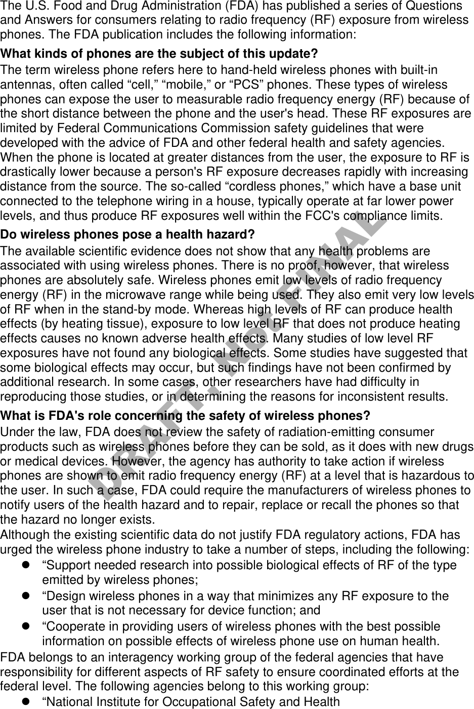 The U.S. Food and Drug Administration (FDA) has published a series of Questions and Answers for consumers relating to radio frequency (RF) exposure from wireless phones. The FDA publication includes the following information: What kinds of phones are the subject of this update? The term wireless phone refers here to hand-held wireless phones with built-in antennas, often called “cell,” “mobile,” or “PCS” phones. These types of wireless phones can expose the user to measurable radio frequency energy (RF) because of the short distance between the phone and the user's head. These RF exposures are limited by Federal Communications Commission safety guidelines that were developed with the advice of FDA and other federal health and safety agencies. When the phone is located at greater distances from the user, the exposure to RF is drastically lower because a person's RF exposure decreases rapidly with increasing distance from the source. The so-called “cordless phones,” which have a base unit connected to the telephone wiring in a house, typically operate at far lower power levels, and thus produce RF exposures well within the FCC's compliance limits. Do wireless phones pose a health hazard? The available scientific evidence does not show that any health problems are associated with using wireless phones. There is no proof, however, that wireless phones are absolutely safe. Wireless phones emit low levels of radio frequency energy (RF) in the microwave range while being used. They also emit very low levels of RF when in the stand-by mode. Whereas high levels of RF can produce health effects (by heating tissue), exposure to low level RF that does not produce heating effects causes no known adverse health effects. Many studies of low level RF exposures have not found any biological effects. Some studies have suggested that some biological effects may occur, but such findings have not been confirmed by additional research. In some cases, other researchers have had difficulty in reproducing those studies, or in determining the reasons for inconsistent results. What is FDA's role concerning the safety of wireless phones? Under the law, FDA does not review the safety of radiation-emitting consumer products such as wireless phones before they can be sold, as it does with new drugs or medical devices. However, the agency has authority to take action if wireless phones are shown to emit radio frequency energy (RF) at a level that is hazardous to the user. In such a case, FDA could require the manufacturers of wireless phones to notify users of the health hazard and to repair, replace or recall the phones so that the hazard no longer exists. Although the existing scientific data do not justify FDA regulatory actions, FDA has urged the wireless phone industry to take a number of steps, including the following: “Support needed research into possible biological effects of RF of the typeemitted by wireless phones;“Design wireless phones in a way that minimizes any RF exposure to theuser that is not necessary for device function; and“Cooperate in providing users of wireless phones with the best possibleinformation on possible effects of wireless phone use on human health.FDA belongs to an interagency working group of the federal agencies that have responsibility for different aspects of RF safety to ensure coordinated efforts at the federal level. The following agencies belong to this working group: “National Institute for Occupational Safety and HealthDRAFT, Not FINAL