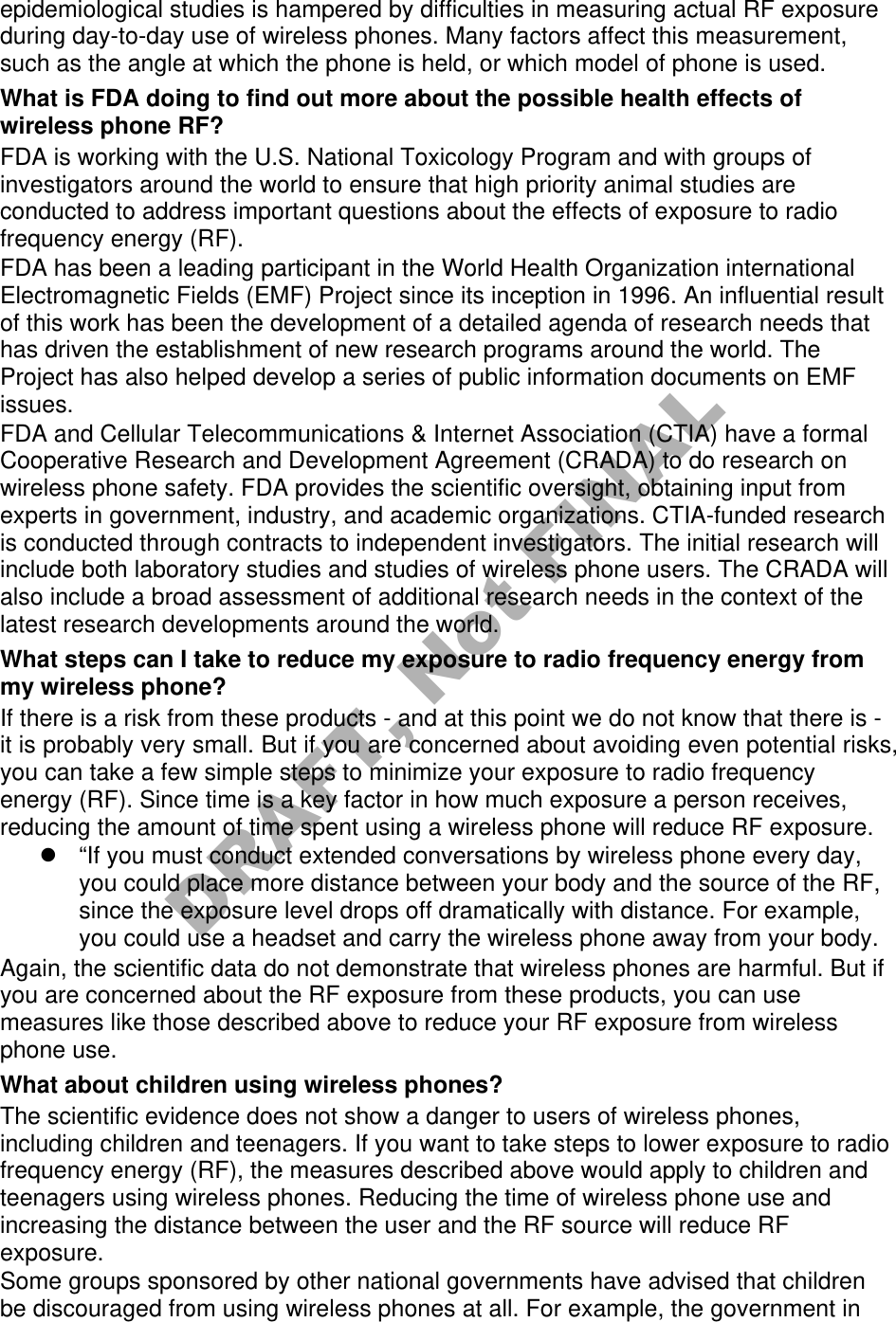 epidemiological studies is hampered by difficulties in measuring actual RF exposure during day-to-day use of wireless phones. Many factors affect this measurement, such as the angle at which the phone is held, or which model of phone is used. What is FDA doing to find out more about the possible health effects of wireless phone RF? FDA is working with the U.S. National Toxicology Program and with groups of investigators around the world to ensure that high priority animal studies are conducted to address important questions about the effects of exposure to radio frequency energy (RF). FDA has been a leading participant in the World Health Organization international Electromagnetic Fields (EMF) Project since its inception in 1996. An influential result of this work has been the development of a detailed agenda of research needs that has driven the establishment of new research programs around the world. The Project has also helped develop a series of public information documents on EMF issues. FDA and Cellular Telecommunications & Internet Association (CTIA) have a formal Cooperative Research and Development Agreement (CRADA) to do research on wireless phone safety. FDA provides the scientific oversight, obtaining input from experts in government, industry, and academic organizations. CTIA-funded research is conducted through contracts to independent investigators. The initial research will include both laboratory studies and studies of wireless phone users. The CRADA will also include a broad assessment of additional research needs in the context of the latest research developments around the world. What steps can I take to reduce my exposure to radio frequency energy from my wireless phone? If there is a risk from these products - and at this point we do not know that there is - it is probably very small. But if you are concerned about avoiding even potential risks, you can take a few simple steps to minimize your exposure to radio frequency energy (RF). Since time is a key factor in how much exposure a person receives, reducing the amount of time spent using a wireless phone will reduce RF exposure. “If you must conduct extended conversations by wireless phone every day,you could place more distance between your body and the source of the RF,since the exposure level drops off dramatically with distance. For example,you could use a headset and carry the wireless phone away from your body.Again, the scientific data do not demonstrate that wireless phones are harmful. But if you are concerned about the RF exposure from these products, you can use measures like those described above to reduce your RF exposure from wireless phone use. What about children using wireless phones? The scientific evidence does not show a danger to users of wireless phones, including children and teenagers. If you want to take steps to lower exposure to radio frequency energy (RF), the measures described above would apply to children and teenagers using wireless phones. Reducing the time of wireless phone use and increasing the distance between the user and the RF source will reduce RF exposure. Some groups sponsored by other national governments have advised that children be discouraged from using wireless phones at all. For example, the government in DRAFT, Not FINAL