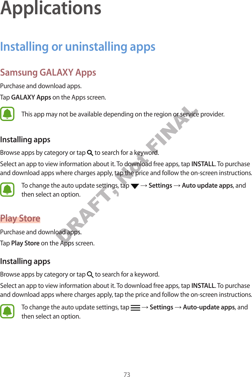 73ApplicationsInstalling or uninstalling appsSamsung GALAXY AppsPurchase and download apps.Tap GALAXY Apps on the Apps screen.This app may not be available depending on the region or service provider.Installing appsBrowse apps by category or tap   to search for a keyword.Select an app to view information about it. To download free apps, tap INSTALL. To purchase and download apps where charges apply, tap the price and follow the on-screen instructions.To change the auto update settings, tap    Settings  Auto update apps, and then select an option.Play StorePurchase and download apps.Tap Play Store on the Apps screen.Installing appsBrowse apps by category or tap   to search for a keyword.Select an app to view information about it. To download free apps, tap INSTALL. To purchase and download apps where charges apply, tap the price and follow the on-screen instructions.To change the auto update settings, tap    Settings  Auto-update apps, and then select an option.DRAFT, e settings, tap e settingswnload apps.wnload appsDRAFT,  on the Apps scr on the Apps scrNot or a keywor a keyw. To download fr. To download frges apply, tap the prges apply, tap the pre settings, tap e settings, tap FINALion or service prion or service prword.word.