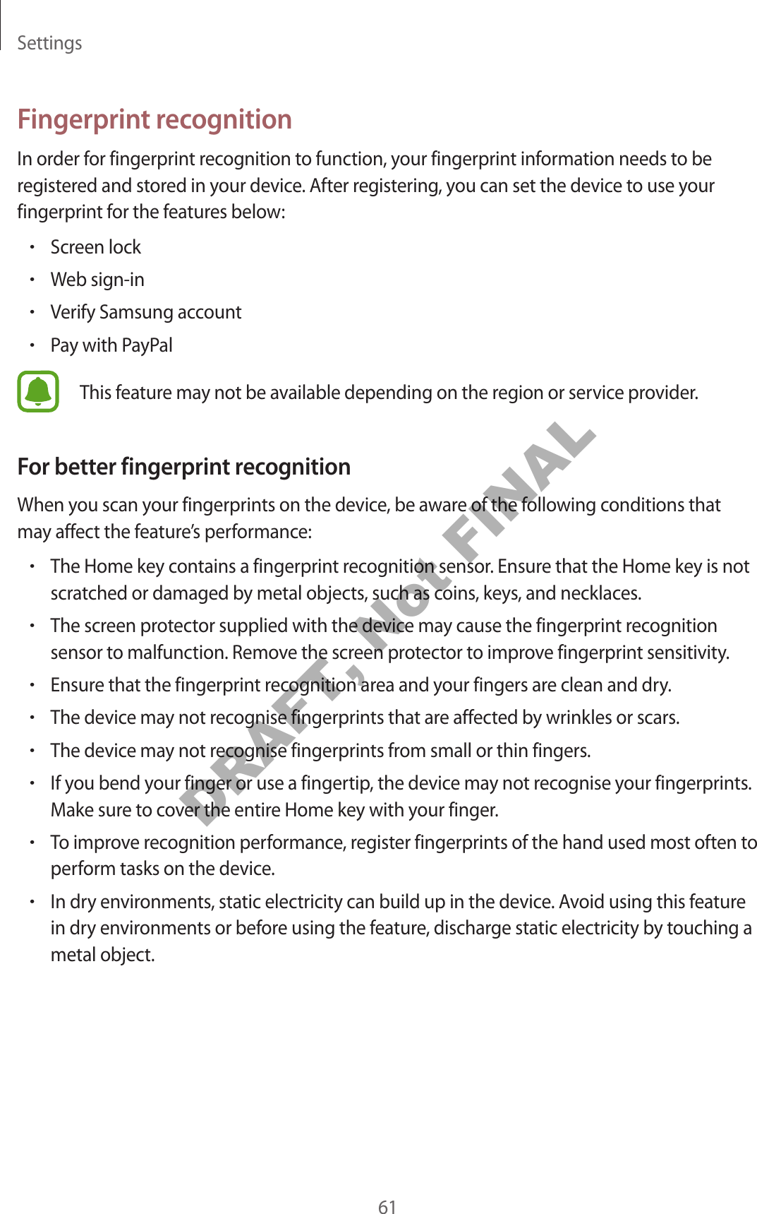 Settings61Fingerprint recognitionIn order for fingerprint recognition to function, your fingerprint information needs to be registered and stored in your device. After registering, you can set the device to use your fingerprint for the features below:•Screen lock•Web sign-in•Verify Samsung account•Pay with PayPalThis feature may not be available depending on the region or service provider.For better fingerprint recognitionWhen you scan your fingerprints on the device, be aware of the following conditions that may affect the feature’s performance:•The Home key contains a fingerprint recognition sensor. Ensure that the Home key is not scratched or damaged by metal objects, such as coins, keys, and necklaces.•The screen protector supplied with the device may cause the fingerprint recognition sensor to malfunction. Remove the screen protector to improve fingerprint sensitivity.•Ensure that the fingerprint recognition area and your fingers are clean and dry.•The device may not recognise fingerprints that are affected by wrinkles or scars.•The device may not recognise fingerprints from small or thin fingers.•If you bend your finger or use a fingertip, the device may not recognise your fingerprints. Make sure to cover the entire Home key with your finger.•To improve recognition performance, register fingerprints of the hand used most often to perform tasks on the device.•In dry environments, static electricity can build up in the device. Avoid using this feature in dry environments or before using the feature, discharge static electricity by touching a metal object.DRAFT, Not FINAL