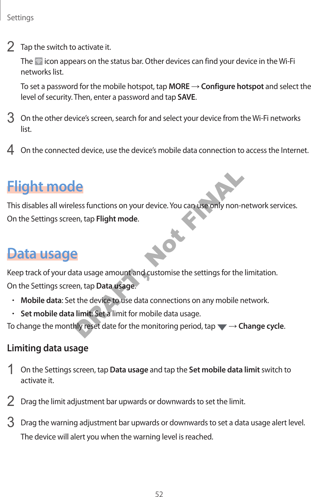 Settings522 Tap the switch to activate it.The icon appears on the status bar. Other devices can find your device in the Wi-Fi networks list.To set a password for the mobile hotspot, tap MORE → Configure hotspot and select the level of security. Then, enter a password and tap SAVE.3 On the other device’s screen, search for and select your device from the Wi-Fi networks list.4 On the connected device, use the device’s mobile data connection to access the Internet.Flight modeThis disables all wireless functions on your device. You can use only non-network services.On the Settings screen, tap Flight mode.Data usageKeep track of your data usage amount and customise the settings for the limitation.On the Settings screen, tap Data usage.•Mobile data: Set the device to use data connections on any mobile network.•Set mobile data limit: Set a limit for mobile data usage.To change the monthly reset date for the monitoring period, tap → Change cycle.Limiting data usage1 On the Settings screen, tap Data usage and tap the Set mobile data limit switch to activate it.2 Drag the limit adjustment bar upwards or downwards to set the limit.3 Drag the warning adjustment bar upwards or downwards to set a data usage alert level.The device will alert you when the warning level is reached.DRAFT, Not FINAL