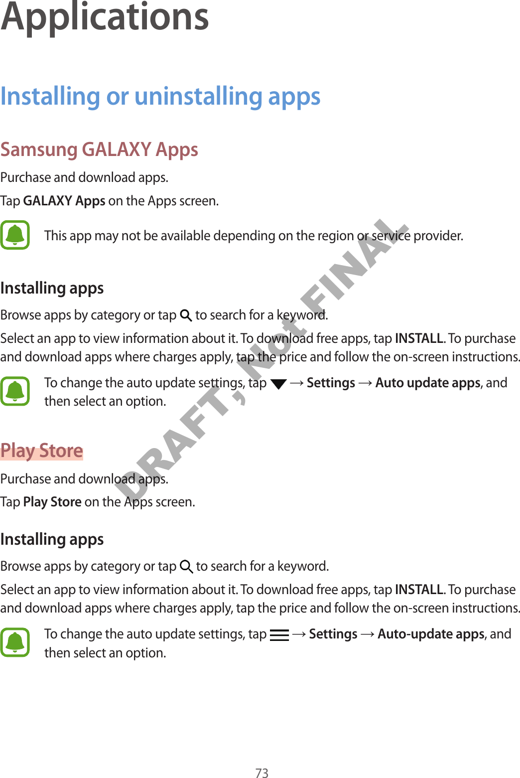 73ApplicationsInstalling or uninstalling appsSamsung GALAXY AppsPurchase and download apps.Tap GALAXY Apps on the Apps screen.This app may not be available depending on the region or service provider.Installing appsBrowse apps by category or tap   to search for a keyword.Select an app to view information about it. To download free apps, tap INSTALL. To purchase and download apps where charges apply, tap the price and follow the on-screen instructions.To change the auto update settings, tap   → Settings → Auto update apps, and then select an option.Play StorePurchase and download apps.Tap Play Store on the Apps screen.Installing appsBrowse apps by category or tap   to search for a keyword.Select an app to view information about it. To download free apps, tap INSTALL. To purchase and download apps where charges apply, tap the price and follow the on-screen instructions.To change the auto update settings, tap   → Settings → Auto-update apps, and then select an option.DRAFT, Not FINAL