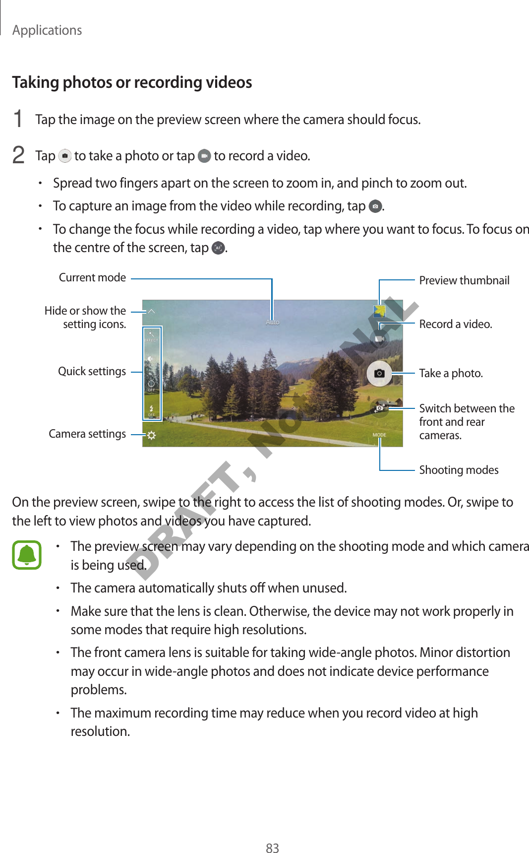 Applications83Taking photos or recording videos1 Tap the image on the preview screen where the camera should focus.2 Tap to take a photo or tap to record a video.•Spread two fingers apart on the screen to zoom in, and pinch to zoom out.•To capture an image from the video while recording, tap .•To change the focus while recording a video, tap where you want to focus. To focus on the centre of the screen, tap .Camera settingsHide or show the setting icons.Quick settingsRecord a video.Take a photo.Switch between the front and rear cameras.Shooting modesPreview thumbnailCurrent modeOn the preview screen, swipe to the right to access the list of shooting modes. Or, swipe to the left to view photos and videos you have captured.•The preview screen may vary depending on the shooting mode and which camera is being used.•The camera automatically shuts off when unused.•Make sure that the lens is clean. Otherwise, the device may not work properly in some modes that require high resolutions.•The front camera lens is suitable for taking wide-angle photos. Minor distortion may occur in wide-angle photos and does not indicate device performance problems.•The maximum recording time may reduce when you record video at high resolution.DRAFT, Not FINAL