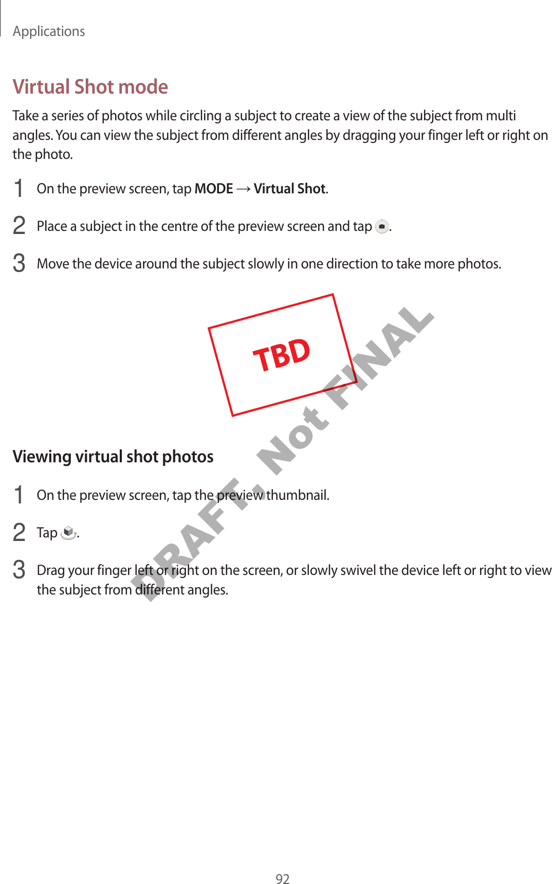 Applications92Virtual Shot modeTake a series of photos while circling a subject to create a view of the subject from multi angles. You can view the subject from different angles by dragging your finger left or right on the photo.1 On the preview screen, tap MODE → Virtual Shot.2 Place a subject in the centre of the preview screen and tap .3 Move the device around the subject slowly in one direction to take more photos.Viewing virtual shot photos1 On the preview screen, tap the preview thumbnail.2 Tap .3 Drag your finger left or right on the screen, or slowly swivel the device left or right to view the subject from different angles.DRAFT, Not FINAL