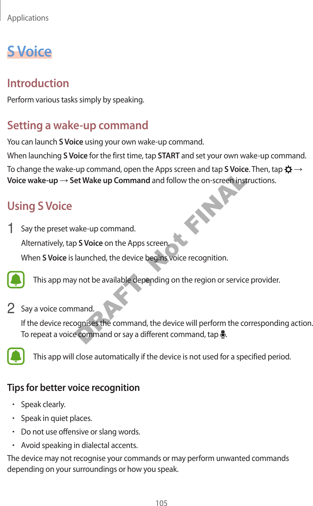 Applications105S VoiceIntroductionPerform various tasks simply by speaking.Setting a wake-up commandYou can launch S Voice using your own wake-up command.When launching S Voice for the first time, tap START and set your own wake-up command.To change the wake-up command, open the Apps screen and tap S Voice. Then, tap → Voice wake-up → Set Wake up Command and follow the on-screen instructions.Using S Voice1 Say the preset wake-up command.Alternatively, tap S Voice on the Apps screen.When S Voice is launched, the device begins voice recognition.This app may not be available depending on the region or service provider.2 Say a voice command.If the device recognises the command, the device will perform the corresponding action. To repeat a voice command or say a different command, tap .This app will close automatically if the device is not used for a specified period.Tips for better voice recognition•Speak clearly.•Speak in quiet places.•Do not use offensive or slang words.•Avoid speaking in dialectal accents.The device may not recognise your commands or may perform unwanted commands depending on your surroundings or how you speak.DRAFT, Not FINAL