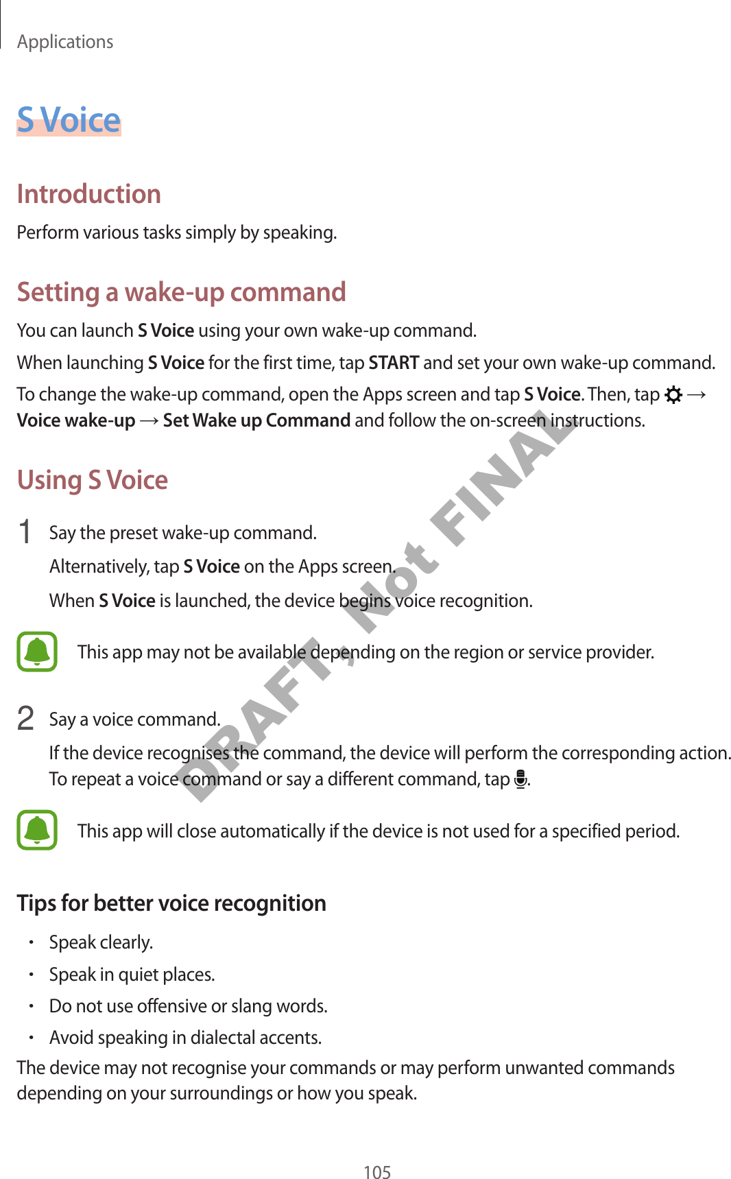 Applications105S VoiceIntroductionPerform various tasks simply by speaking.Setting a wake-up commandYou can launch S Voice using your own wake-up command.When launching S Voice for the first time, tap START and set your own wake-up command.To change the wake-up command, open the Apps screen and tap S Voice. Then, tap   → Voice wake-up → Set Wake up Command and follow the on-screen instructions.Using S Voice1  Say the preset wake-up command.Alternatively, tap S Voice on the Apps screen.When S Voice is launched, the device begins voice recognition.This app may not be available depending on the region or service provider.2  Say a voice command.If the device recognises the command, the device will perform the corresponding action. To repeat a voice command or say a different command, tap  .This app will close automatically if the device is not used for a specified period.Tips for better voice recognition•Speak clearly.•Speak in quiet places.•Do not use offensive or slang words.•Avoid speaking in dialectal accents.The device may not recognise your commands or may perform unwanted commands depending on your surroundings or how you speak.DRAFT, Not FINAL