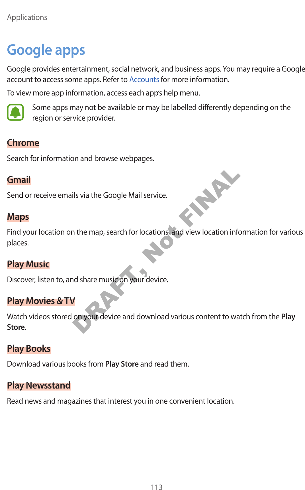 Applications113Google appsGoogle provides entertainment, social network, and business apps. You may require a Google account to access some apps. Refer to Accounts for more information.To view more app information, access each app’s help menu.Some apps may not be available or may be labelled differently depending on the region or service provider.ChromeSearch for information and browse webpages.GmailSend or receive emails via the Google Mail service.MapsFind your location on the map, search for locations, and view location information for various places.Play MusicDiscover, listen to, and share music on your device.Play Movies & TVWatch videos stored on your device and download various content to watch from the Play Store.Play BooksDownload various books from Play Store and read them.Play NewsstandRead news and magazines that interest you in one convenient location.DRAFT, Not FINAL