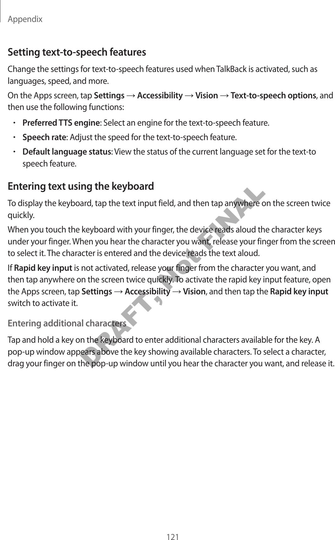Appendix121Setting text-to-speech featuresChange the settings for text-to-speech features used when TalkBack is activated, such as languages, speed, and more.On the Apps screen, tap Settings → Accessibility → Vision → Text-to-speech options, and then use the following functions:•Preferred TTS engine: Select an engine for the text-to-speech feature.•Speech rate: Adjust the speed for the text-to-speech feature.•Default language status: View the status of the current language set for the text-to speech feature.Entering text using the keyboardTo display the keyboard, tap the text input field, and then tap anywhere on the screen twice quickly.When you touch the keyboard with your finger, the device reads aloud the character keys under your finger. When you hear the character you want, release your finger from the screen to select it. The character is entered and the device reads the text aloud.If Rapid key input is not activated, release your finger from the character you want, and then tap anywhere on the screen twice quickly. To activate the rapid key input feature, open the Apps screen, tap Settings → Accessibility → Vision, and then tap the Rapid key input switch to activate it.Entering additional charactersTap and hold a key on the keyboard to enter additional characters available for the key. A pop-up window appears above the key showing available characters. To select a character, drag your finger on the pop-up window until you hear the character you want, and release it.DRAFT, Not FINAL