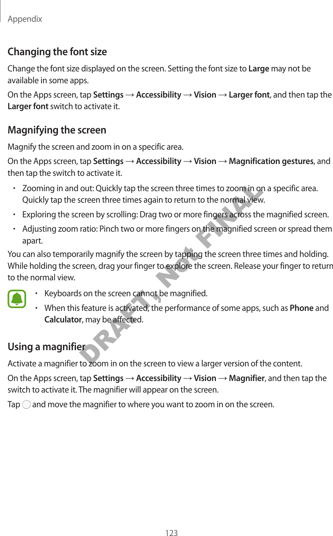 Appendix123Changing the font sizeChange the font size displayed on the screen. Setting the font size to Large may not be available in some apps.On the Apps screen, tap Settings → Accessibility → Vision → Larger font, and then tap the Larger font switch to activate it.Magnifying the screenMagnify the screen and zoom in on a specific area.On the Apps screen, tap Settings → Accessibility → Vision → Magnification gestures, and then tap the switch to activate it.•Zooming in and out: Quickly tap the screen three times to zoom in on a specific area. Quickly tap the screen three times again to return to the normal view.•Exploring the screen by scrolling: Drag two or more fingers across the magnified screen.•Adjusting zoom ratio: Pinch two or more fingers on the magnified screen or spread them apart.You can also temporarily magnify the screen by tapping the screen three times and holding. While holding the screen, drag your finger to explore the screen. Release your finger to return to the normal view.•Keyboards on the screen cannot be magnified.•When this feature is activated, the performance of some apps, such as Phone and Calculator, may be affected.Using a magnifierActivate a magnifier to zoom in on the screen to view a larger version of the content.On the Apps screen, tap Settings → Accessibility → Vision → Magnifier, and then tap the switch to activate it. The magnifier will appear on the screen.Tap   and move the magnifier to where you want to zoom in on the screen.DRAFT, Not FINAL