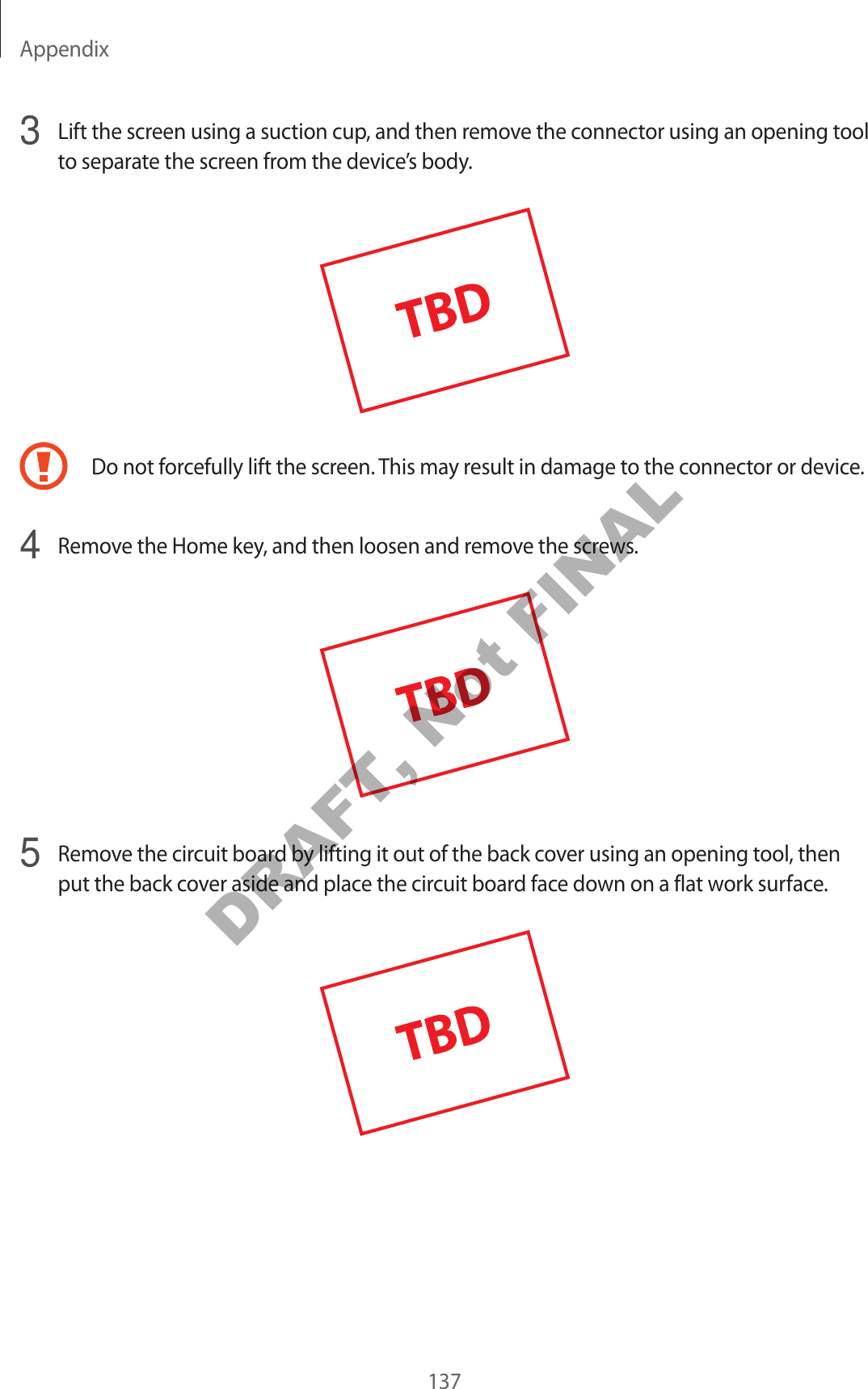 Appendix1373 Lift the screen using a suction cup, and then remove the connector using an opening tool to separate the screen from the device’s body.Do not forcefully lift the screen. This may result in damage to the connector or device.4 Remove the Home key, and then loosen and remove the screws.5 Remove the circuit board by lifting it out of the back cover using an opening tool, then put the back cover aside and place the circuit board face down on a flat work surface.DRAFT, Not FINAL
