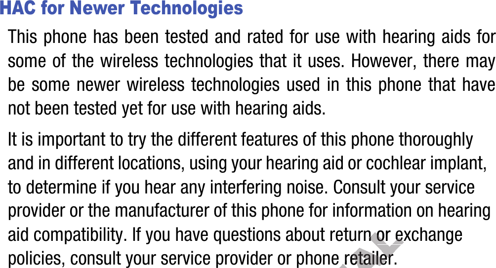 HAC for Newer TechnologiesThis phone has been tested and rated for use with hearing aids for some of the wireless technologies that it uses. However, there may be some newer wireless technologies used in this phone that have not been tested yet for use with hearing aids. It is important to try the different features of this phone thoroughly and in different locations, using your hearing aid or cochlear implant, to determine if you hear any interfering noise. Consult your service provider or the manufacturer of this phone for information on hearing aid compatibility. If you have questions about return or exchange policies, consult your service provider or phone retailer.DRAFT, Not FINALurnurnor exchange or exchange or phoneor phone ret retailer.ailer.