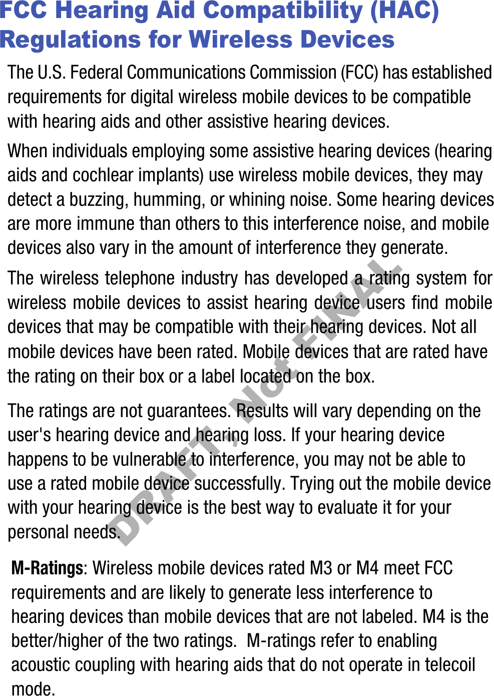 FCC Hearing Aid Compatibility (HAC) Regulations for Wireless DevicesThe U.S. Federal Communications Commission (FCC) has established requirements for digital wireless mobile devices to be compatible with hearing aids and other assistive hearing devices.When individuals employing some assistive hearing devices (hearing aids and cochlear implants) use wireless mobile devices, they may detect a buzzing, humming, or whining noise. Some hearing devices are more immune than others to this interference noise, and mobile devices also vary in the amount of interference they generate.The wireless telephone industry has developed a rating system for wireless mobile devices to assist hearing device users find mobile devices that may be compatible with their hearing devices. Not all mobile devices have been rated. Mobile devices that are rated have the rating on their box or a label located on the box.The ratings are not guarantees. Results will vary depending on the user&apos;s hearing device and hearing loss. If your hearing device happens to be vulnerable to interference, you may not be able to use a rated mobile device successfully. Trying out the mobile device with your hearing device is the best way to evaluate it for your personal needs.M-Ratings: Wireless mobile devices rated M3 or M4 meet FCC requirements and are likely to generate less interference to hearing devices than mobile devices that are not labeled. M4 is the better/higher of the two ratings.  M-ratings refer to enabling acoustic coupling with hearing aids that do not operate in telecoil mode.DRAFT, Not FINAL