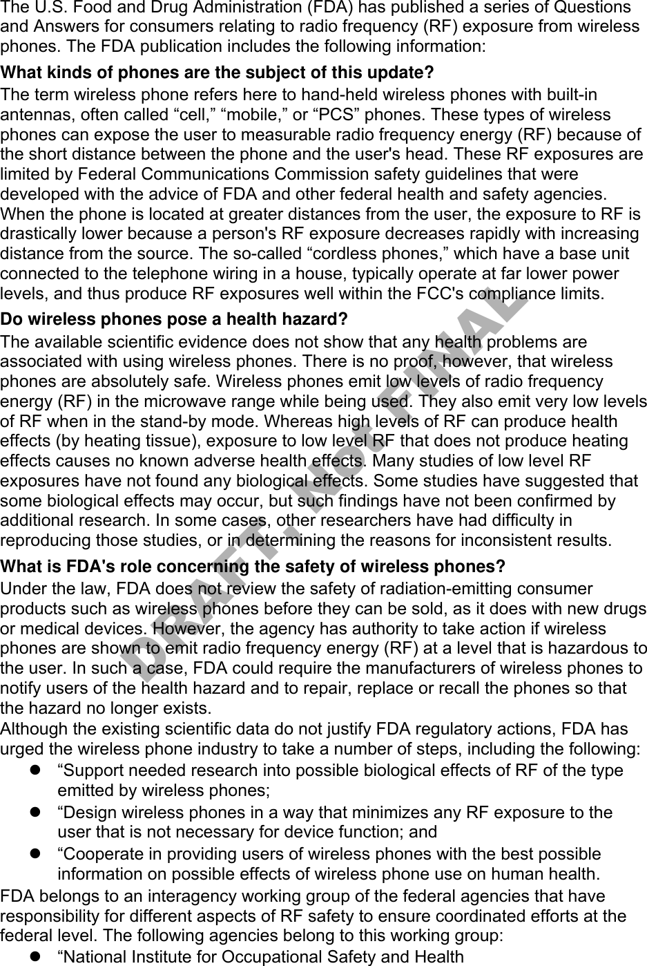 The U.S. Food and Drug Administration (FDA) has published a series of Questions and Answers for consumers relating to radio frequency (RF) exposure from wireless phones. The FDA publication includes the following information: What kinds of phones are the subject of this update? The term wireless phone refers here to hand-held wireless phones with built-in antennas, often called “cell,” “mobile,” or “PCS” phones. These types of wireless phones can expose the user to measurable radio frequency energy (RF) because of the short distance between the phone and the user&apos;s head. These RF exposures are limited by Federal Communications Commission safety guidelines that were developed with the advice of FDA and other federal health and safety agencies. When the phone is located at greater distances from the user, the exposure to RF is drastically lower because a person&apos;s RF exposure decreases rapidly with increasing distance from the source. The so-called “cordless phones,” which have a base unit connected to the telephone wiring in a house, typically operate at far lower power levels, and thus produce RF exposures well within the FCC&apos;s compliance limits. Do wireless phones pose a health hazard? The available scientific evidence does not show that any health problems are associated with using wireless phones. There is no proof, however, that wireless phones are absolutely safe. Wireless phones emit low levels of radio frequency energy (RF) in the microwave range while being used. They also emit very low levels of RF when in the stand-by mode. Whereas high levels of RF can produce health effects (by heating tissue), exposure to low level RF that does not produce heating effects causes no known adverse health effects. Many studies of low level RF exposures have not found any biological effects. Some studies have suggested that some biological effects may occur, but such findings have not been confirmed by additional research. In some cases, other researchers have had difficulty in reproducing those studies, or in determining the reasons for inconsistent results. What is FDA&apos;s role concerning the safety of wireless phones? Under the law, FDA does not review the safety of radiation-emitting consumer products such as wireless phones before they can be sold, as it does with new drugs or medical devices. However, the agency has authority to take action if wireless phones are shown to emit radio frequency energy (RF) at a level that is hazardous to the user. In such a case, FDA could require the manufacturers of wireless phones to notify users of the health hazard and to repair, replace or recall the phones so that the hazard no longer exists. Although the existing scientific data do not justify FDA regulatory actions, FDA has urged the wireless phone industry to take a number of steps, including the following: “Support needed research into possible biological effects of RF of the typeemitted by wireless phones;“Design wireless phones in a way that minimizes any RF exposure to theuser that is not necessary for device function; and“Cooperate in providing users of wireless phones with the best possibleinformation on possible effects of wireless phone use on human health.FDA belongs to an interagency working group of the federal agencies that have responsibility for different aspects of RF safety to ensure coordinated efforts at the federal level. The following agencies belong to this working group: “National Institute for Occupational Safety and HealthDRAFT, Not FINAL
