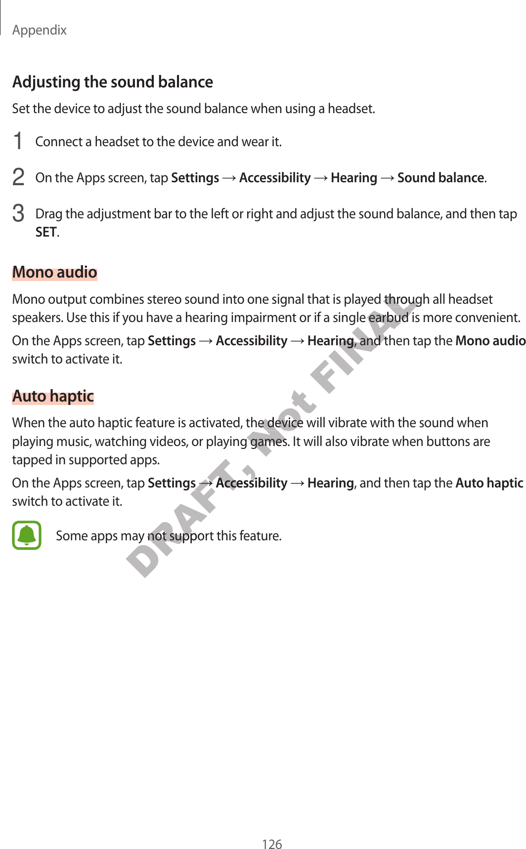 Appendix126Adjusting the sound balanc eSet the device to adjust the sound balance when using a headset.1 Connect a headset to the device and w ear it.2 On the Apps screen, tap Settings  Accessibility  Hearing  Sound balance.3 Drag the adjustment bar to the left or right and adjust the sound balance , and then tap SET.Mono audioMono output combines stereo sound in to one sig nal that is pla y ed thr ough all headset speakers. Use this if y ou ha v e a hearing impairment or if a single earbud is more c on v enien t.On the Apps screen, tap Settings  Accessibility  Hearing, and then tap the Mono audio switch to activate it.Aut o hapticWhen the auto haptic f ea tur e is activated , the device will vibr at e with the sound when playing music , wat ching videos , or pla ying games . It will also vibrate when buttons ar e tapped in supported apps.On the Apps screen, tap Settings  Accessibility  Hearing, and then tap the Aut o haptic switch to activate it.Some apps may not support this fea tur e .DRAFT, playing music , wat ching videos , or pla ying games . It will also vibrate when buttons ar e DRAFT, playing music , wat ching videos , or pla ying games . It will also vibrate when buttons ar e SettingsDRAFT, SettingsDRAFT, DRAFT, AccessibilityDRAFT, AccessibilitySome apps may not support this fea tur e .DRAFT, Some apps may not support this fea tur e .Not When the auto haptic f ea tur e is activated , the device will vibr at e with the sound when Not When the auto haptic f ea tur e is activated , the device will vibr at e with the sound when playing music , wat ching videos , or pla ying games . It will also vibrate when buttons ar e Not playing music , wat ching videos , or pla ying games . It will also vibrate when buttons ar e FINALMono output combines stereo sound in to one sig nal that is pla y ed thr ough all headset FINALMono output combines stereo sound in to one sig nal that is pla y ed thr ough all headset speakers. Use this if y ou ha v e a hearing impairment or if a single earbud is more c on v enien t.FINALspeakers. Use this if y ou ha v e a hearing impairment or if a single earbud is more c on v enien t.HearingFINALHearing, and then tap the FINAL, and then tap the 