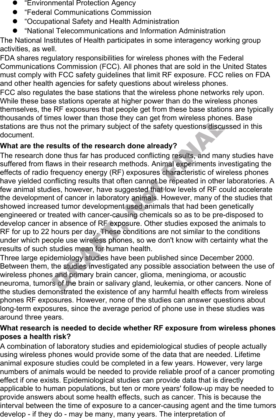 “Environmental Protection Agency“Federal Communications Commission“Occupational Safety and Health Administration“National Telecommunications and Information AdministrationThe National Institutes of Health participates in some interagency working group activities, as well.FDA shares regulatory responsibilities for wireless phones with the Federal Communications Commission (FCC). All phones that are sold in the United States must comply with FCC safety guidelines that limit RF exposure. FCC relies on FDA and other health agencies for safety questions about wireless phones.FCC also regulates the base stations that the wireless phone networks rely upon. While these base stations operate at higher power than do the wireless phones themselves, the RF exposures that people get from these base stations are typically thousands of times lower than those they can get from wireless phones. Base stations are thus not the primary subject of the safety questions discussed in this document.What are the results of the research done already?The research done thus far has produced conflicting results, and many studies have suffered from flaws in their research methods. Animal experiments investigating the effects of radio frequency energy (RF) exposures characteristic of wireless phones have yielded conflicting results that often cannot be repeated in other laboratories. A few animal studies, however, have suggested that low levels of RF could accelerate the development of cancer in laboratory animals. However, many of the studies that showed increased tumor development used animals that had been genetically engineered or treated with cancer-causing chemicals so as to be pre-disposed to develop cancer in absence of RF exposure. Other studies exposed the animals to RF for up to 22 hours per day. These conditions are not similar to the conditions under which people use wireless phones, so we don&apos;t know with certainty what the results of such studies mean for human health.Three large epidemiology studies have been published since December 2000. Between them, the studies investigated any possible association between the use of wireless phones and primary brain cancer, glioma, meningioma, or acoustic neuroma, tumors of the brain or salivary gland, leukemia, or other cancers. None of the studies demonstrated the existence of any harmful health effects from wireless phones RF exposures. However, none of the studies can answer questions about long-term exposures, since the average period of phone use in these studies was around three years.What research is needed to decide whether RF exposure from wireless phones poses a health risk?A combination of laboratory studies and epidemiological studies of people actually using wireless phones would provide some of the data that are needed. Lifetime animal exposure studies could be completed in a few years. However, very large numbers of animals would be needed to provide reliable proof of a cancer promoting effect if one exists. Epidemiological studies can provide data that is directly applicable to human populations, but ten or more years&apos; follow-up may be needed to provide answers about some health effects, such as cancer. This is because the interval between the time of exposure to a cancer-causing agent and the time tumors develop - if they do - may be many, many years. The interpretation of DRAFT, develop cancer in absence of RF exposure.DRAFT, develop cancer in absence of RF exposure.RF for up to 22 hours per day. These conditions are not similar to the conditions DRAFT, RF for up to 22 hours per day. These conditions are not similar to the conditions under which people use wireless phones, so weDRAFT, under which people use wireless phones, so weresults of such studies mean for human health.DRAFT, results of such studies mean for human health.DRAFT, Three large epidemiology studies DRAFT, Three large epidemiology studies Between them, the studies inveDRAFT, Between them, the studies invewireless phones and primary brain cancerDRAFT, wireless phones and primary brain cancerneuroma, tumors of the brain DRAFT, neuroma, tumors of the brain the studies demonstrated the existence of anyDRAFT, the studies demonstrated the existence of anyDRAFT, with cancer-causing chemicals so as to be pre-disposed to DRAFT, with cancer-causing chemicals so as to be pre-disposed to develop cancer in absence of RF exposure.DRAFT, develop cancer in absence of RF exposure.DRAFT, Three large epidemiology studies DRAFT, Three large epidemiology studies Not cannot be repeated in other laboratories. A Not cannot be repeated in other laboratories. A few animal studies, however, have suggested thatNot few animal studies, however, have suggested that low levels of RF could accelerate Not  low levels of RF could accelerate  laboratory animals. However, Not  laboratory animals. However, showed increased tumor development usNot showed increased tumor development used animals that had been genetically Not ed animals that had been genetically with cancer-causing chemicals so as to be pre-disposed to Not with cancer-causing chemicals so as to be pre-disposed to FINALess phones. Base FINALess phones. Base questions discussed in this FINALquestions discussed in this FINALonflicting results, and many studies have FINALonflicting results, and many studies have hods. Animal experiments investigating the FINALhods. Animal experiments investigating the effects of radio frequency energy (RF) exposures characteristic of wireless phones FINALeffects of radio frequency energy (RF) exposures characteristic of wireless phones cannot be repeated in other laboratories. A FINALcannot be repeated in other laboratories. A 