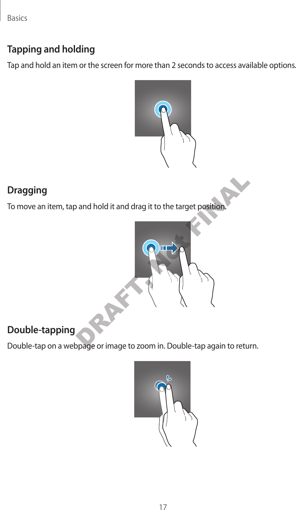 Basics17Tapping and holdingTap and hold an item or the screen f or mor e than 2 sec onds to ac cess a v ailable options .DraggingTo move an it em, tap and hold it and dr ag it to the tar get position.Double-tappingDouble-tap on a webpage or image to zoom in. Double-tap again to return.DRAFT, DRAFT, DRAFT, DRAFT, DRAFT, DRAFT, DRAFT, Double-tap on a webpage or image to zoom in. Double-tap again to return.DRAFT, Double-tap on a webpage or image to zoom in. Double-tap again to return.Not Not Not Not Not Not Not Not Not Not Not Not Not Not Not FINALTo move an it em, tap and hold it and dr ag it to the tar get position.FINALTo move an it em, tap and hold it and dr ag it to the tar get position.FINAL