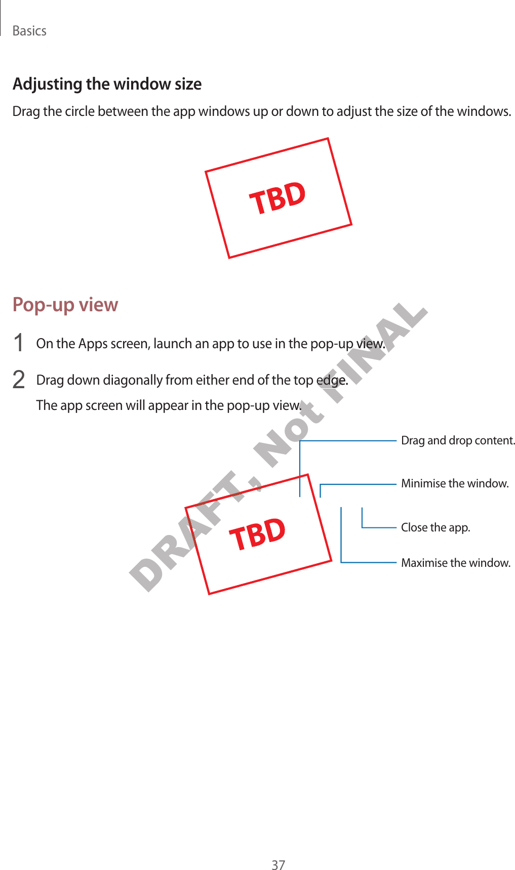 Basics37Adjusting the windo w siz eDrag the circle between the app windo w s up or down t o adjust the siz e of the window s .Pop-up view1  On the Apps screen, launch an app t o use in the pop-up view.2  Drag down diagonally fr om either end of the t op edge .The app screen will appear in the pop-up view.Minimise the window.Close the app .Maximise the window.Drag and drop c ont ent.DRAFT, DRAFT, Not The app screen will appear in the pop-up view.Not The app screen will appear in the pop-up view.Not Not FINALOn the Apps screen, launch an app t o use in the pop-up view.FINALOn the Apps screen, launch an app t o use in the pop-up view.Drag down diagonally fr om either end of the t op edge .FINALDrag down diagonally fr om either end of the t op edge .