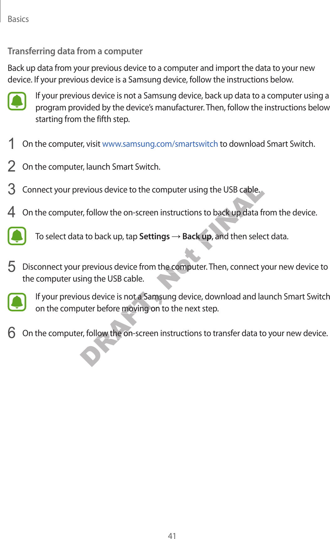 Basics41Transferring data fr om a c omputerBack up data from y our pr evious devic e to a c omput er and import the data to your new device . If your pr evious device is a Samsung device, follow the instructions below.If your previous device is not a Samsung devic e , back up data t o a comput er using a progr am pr o vided by the devic e’s manufacturer. T hen, f ollo w the instructions below starting from the fifth step.1  On the computer, visit www.samsung.com/smartswitch to download Smart Switch.2  On the computer, launch Smart Switch.3  Connect your pr evious device t o the comput er using the USB cable .4  On the computer, follow the on-scr een instructions to back up data fr om the device.To select data to back up , tap Settings → Back up, and then select data.5  Disconnect your previous devic e fr om the comput er. Then, connect your new device to the computer using the USB cable .If your previous device is not a Samsung devic e , do wnload and launch Smart Switch on the computer bef or e mo ving on t o the next step.6  On the computer, follow the on-scr een instructions to transf er da ta to y our new devic e .DRAFT, If your previous device is not a Samsung devic e , do wnload and launch Smart Switch DRAFT, If your previous device is not a Samsung devic e , do wnload and launch Smart Switch on the computer bef or e mo ving on t o the next step.DRAFT, on the computer bef or e mo ving on t o the next step.On the computer, follow the on-scr een instructions to transf er da ta to y our new devic e .DRAFT, On the computer, follow the on-scr een instructions to transf er da ta to y our new devic e .Not Disconnect your previous devic e fr om the comput er. Then, connect your new device to Not Disconnect your previous devic e fr om the comput er. Then, connect your new device to FINALConnect your pr evious device t o the comput er using the USB cable .FINALConnect your pr evious device t o the comput er using the USB cable .On the computer, follow the on-scr een instructions to back up data fr om the device.FINALOn the computer, follow the on-scr een instructions to back up data fr om the device.Back upFINALBack up, and then select data.FINAL, and then select data.