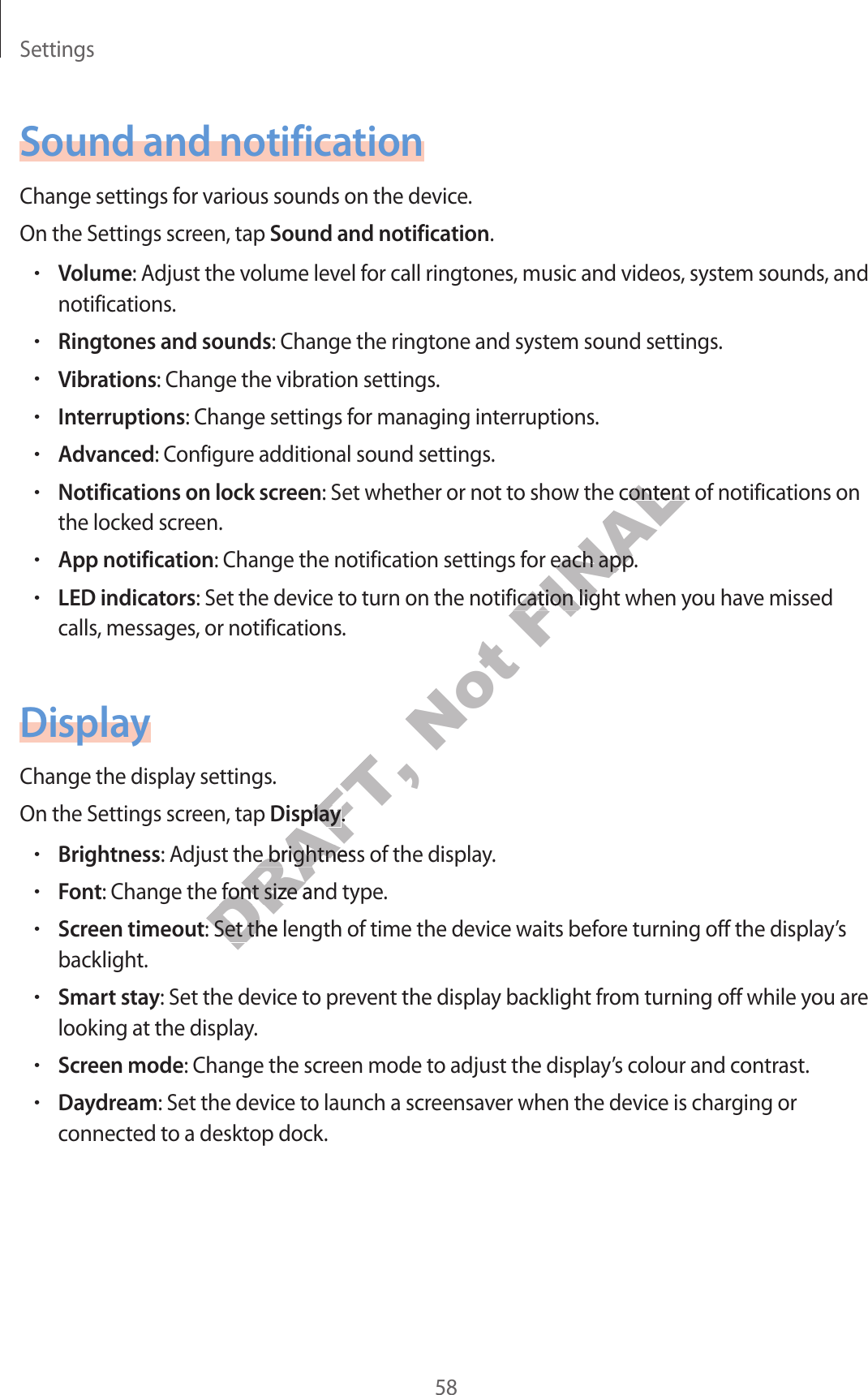 Settings58Sound and notificationChange settings for various sounds on the devic e .On the Settings screen, tap Sound and notification.•Volume: Adjust the v olume lev el f or call ringtones, music and videos, system sounds , and notifications.•Ringtones and sounds: Change the ringtone and system sound settings .•Vibrations: Change the vibration settings .•Interruptions: Change settings for manag ing int erruptions.•Advanced: Configur e additional sound settings .•Notifications on lock screen: Set whether or not to show the cont ent of notifica tions on the locked screen.•App notification: Change the notification settings for each app.•LED indicators: Set the device to turn on the notification light when y ou ha v e missed calls, messages , or notifications .DisplayChange the display settings .On the Settings screen, tap Display.•Brightness: Adjust the brightness of the displa y.•Font: Change the font siz e and type.•Screen timeout: Set the length of time the device waits befor e turning off the displa y’s backlight.•Smart stay: Set the device to prev en t the displa y backlight from turning off while you ar e looking at the display.•Screen mode: Change the screen mode to adjust the displa y’s colour and contrast.•Daydream: Set the device to launch a screensa v er when the devic e is char ging or connected to a desktop dock.DRAFT, DisplayDRAFT, Display.DRAFT, .: Adjust the brightness of the displa y.DRAFT, : Adjust the brightness of the displa y.: Change the font siz e and type.DRAFT, : Change the font siz e and type.: Set the length of time the device waits befor e turning off the displa y’s DRAFT, : Set the length of time the device waits befor e turning off the displa y’s Not FINAL: Set whether or not to show the cont ent of notifica tions on FINAL: Set whether or not to show the cont ent of notifica tions on : Change the notification settings for each app.FINAL: Change the notification settings for each app.: Set the device to turn on the notification light when y ou ha v e missed FINAL: Set the device to turn on the notification light when y ou ha v e missed 