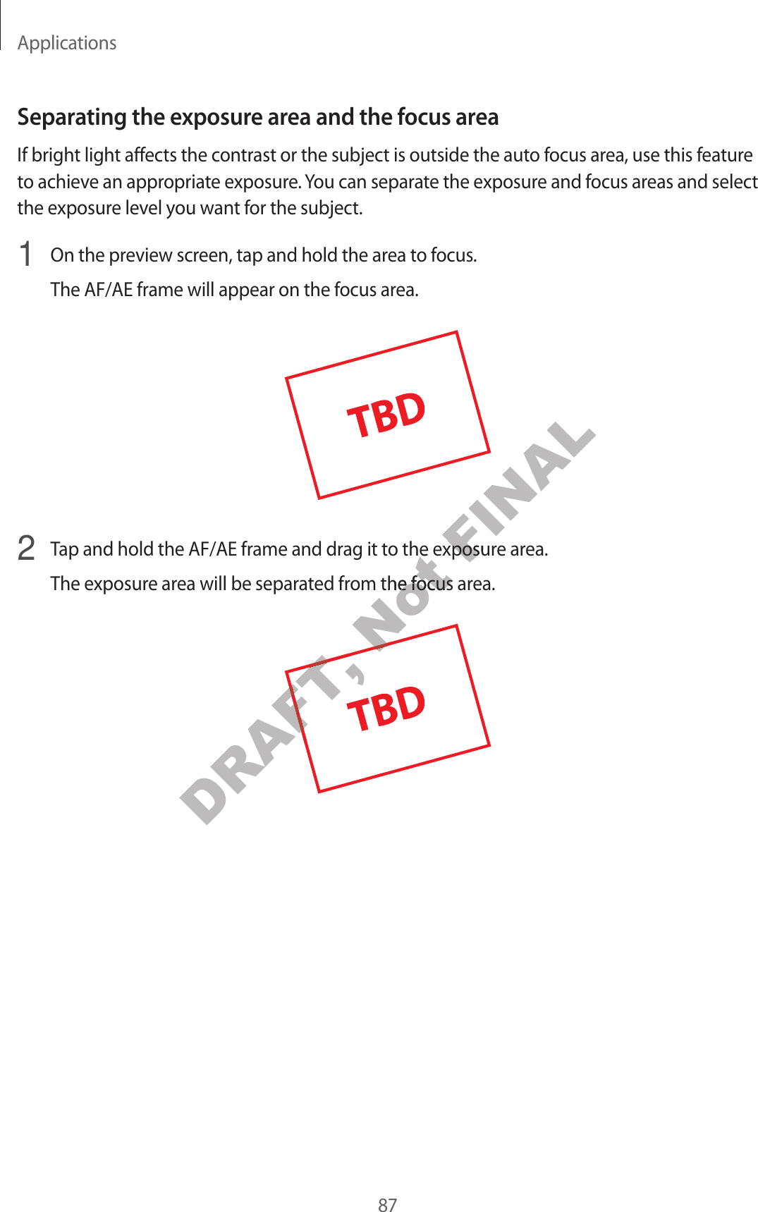 Applications87Separating the e xposur e ar ea and the f ocus ar eaIf bright light affects the contrast or the subject is outside the auto focus ar ea, use this feature to achieve an appr opriat e exposur e . You can separate the exposure and focus areas and select the exposure lev el y ou wan t f or the subject.1 On the preview scr een, tap and hold the ar ea to focus.The AF/AE frame will appear on the f ocus ar ea.2 Tap and hold the AF/AE frame and drag it to the exposur e ar ea.The exposur e ar ea will be separa ted fr om the focus area.DRAFT, DRAFT, Not Tap and hold the AF/AE frame and drag it to the exposur e ar ea.Not Tap and hold the AF/AE frame and drag it to the exposur e ar ea.The exposur e ar ea will be separa ted fr om the focus area.Not The exposur e ar ea will be separa ted fr om the focus area.Not FINALTap and hold the AF/AE frame and drag it to the exposur e ar ea.FINALTap and hold the AF/AE frame and drag it to the exposur e ar ea.