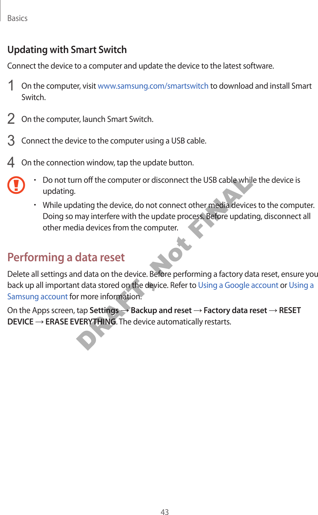 Basics43Updating with Smart SwitchConnect the device to a computer and update the device to the latest software.1  On the computer, visit www.samsung.com/smartswitch to download and install Smart Switch.2  On the computer, launch Smart Switch.3  Connect the device to the computer using a USB cable.4  On the connection window, tap the update button.•Do not turn off the computer or disconnect the USB cable while the device is updating.•While updating the device, do not connect other media devices to the computer. Doing so may interfere with the update process. Before updating, disconnect all other media devices from the computer.Performing a data resetDelete all settings and data on the device. Before performing a factory data reset, ensure you back up all important data stored on the device. Refer to Using a Google account or Using a Samsung account for more information.On the Apps screen, tap Settings → Backup and reset → Factory data reset → RESET DEVICE → ERASE EVERYTHING. The device automatically restarts.DRAFT, Not FINAL