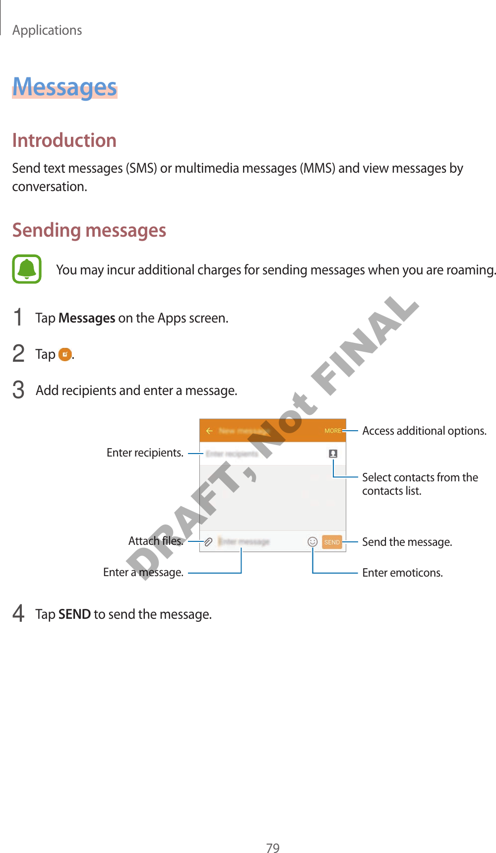 Applications79MessagesIntroductionSend text messages (SMS) or multimedia messages (MMS) and view messages by conversation.Sending messagesYou may incur additional charges for sending messages when you are roaming.1  Tap Messages on the Apps screen.2  Tap  .3  Add recipients and enter a message.Access additional options.Enter a message.Select contacts from the contacts list.Enter emoticons.Enter recipients.Attach files. Send the message.4  Tap SEND to send the message.DRAFT, Not FINAL