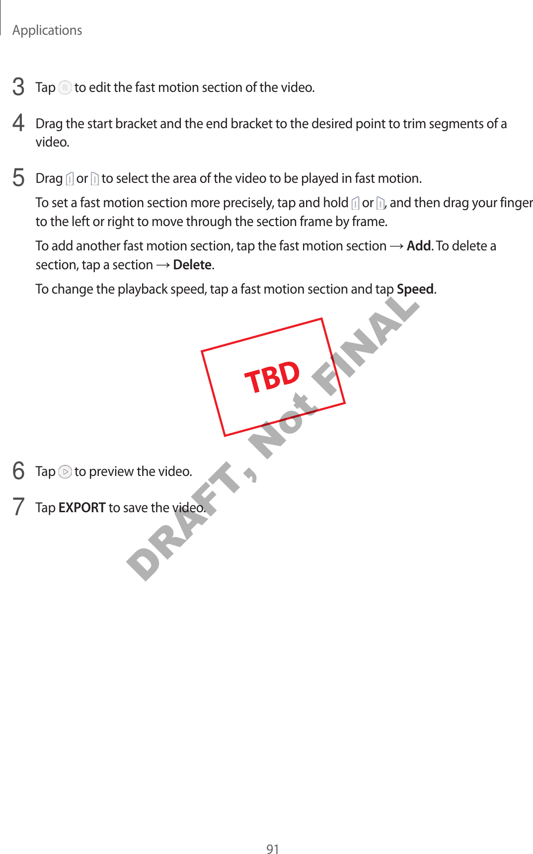 Applications913  Tap   to edit the fast motion section of the video.4  Drag the start bracket and the end bracket to the desired point to trim segments of a video.5  Drag   or   to select the area of the video to be played in fast motion.To set a fast motion section more precisely, tap and hold   or  , and then drag your finger to the left or right to move through the section frame by frame.To add another fast motion section, tap the fast motion section  Add. To delete a section, tap a section  Delete.To change the playback speed, tap a fast motion section and tap Speed.6  Tap   to preview the video.7  Tap EXPORT to save the video.DRAFT, Not FINAL