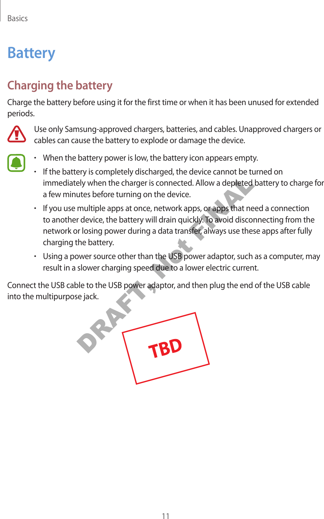 Basics11BatteryCharging the batteryCharge the battery before using it for the first time or when it has been unused for extended periods.Use only Samsung-approved chargers, batteries, and cables. Unapproved chargers or cables can cause the battery to explode or damage the device.•When the battery power is low, the battery icon appears empty.•If the battery is completely discharged, the device cannot be turned on immediately when the charger is connected. Allow a depleted battery to charge for a few minutes before turning on the device.•If you use multiple apps at once, network apps, or apps that need a connection to another device, the battery will drain quickly. To avoid disconnecting from the network or losing power during a data transfer, always use these apps after fully charging the battery.•Using a power source other than the USB power adaptor, such as a computer, may result in a slower charging speed due to a lower electric current.Connect the USB cable to the USB power adaptor, and then plug the end of the USB cable into the multipurpose jack.DRAFT, Not FINAL