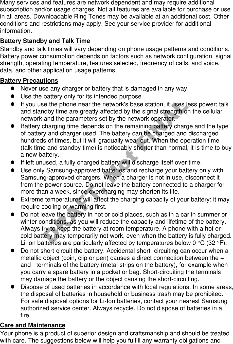 Many services and features are network dependent and may require additional subscription and/or usage charges. Not all features are available for purchase or use in all areas. Downloadable Ring Tones may be available at an additional cost. Other conditions and restrictions may apply. See your service provider for additional information. Battery Standby and Talk Time Standby and talk times will vary depending on phone usage patterns and conditions. Battery power consumption depends on factors such as network configuration, signal strength, operating temperature, features selected, frequency of calls, and voice, data, and other application usage patterns.   Battery Precautions Never use any charger or battery that is damaged in any way.Use the battery only for its intended purpose.If you use the phone near the network&apos;s base station, it uses less power; talkand standby time are greatly affected by the signal strength on the cellularnetwork and the parameters set by the network operator.Battery charging time depends on the remaining battery charge and the typeof battery and charger used. The battery can be charged and dischargedhundreds of times, but it will gradually wear out. When the operation time(talk time and standby time) is noticeably shorter than normal, it is time to buya new battery.If left unused, a fully charged battery will discharge itself over time.Use only Samsung-approved batteries and recharge your battery only withSamsung-approved chargers. When a charger is not in use, disconnect itfrom the power source. Do not leave the battery connected to a charger formore than a week, since overcharging may shorten its life.Extreme temperatures will affect the charging capacity of your battery: it mayrequire cooling or warming first.Do not leave the battery in hot or cold places, such as in a car in summer orwinter conditions, as you will reduce the capacity and lifetime of the battery.Always try to keep the battery at room temperature. A phone with a hot orcold battery may temporarily not work, even when the battery is fully charged.Li-ion batteries are particularly affected by temperatures below 0 °C (32 °F).Do not short-circuit the battery. Accidental short- circuiting can occur when ametallic object (coin, clip or pen) causes a direct connection between the +and - terminals of the battery (metal strips on the battery), for example whenyou carry a spare battery in a pocket or bag. Short-circuiting the terminalsmay damage the battery or the object causing the short-circuiting.Dispose of used batteries in accordance with local regulations. In some areas,the disposal of batteries in household or business trash may be prohibited.For safe disposal options for Li-Ion batteries, contact your nearest Samsungauthorized service center. Always recycle. Do not dispose of batteries in afire.Care and Maintenance Your phone is a product of superior design and craftsmanship and should be treated with care. The suggestions below will help you fulfill any warranty obligations and DRAFT, Not FINAL