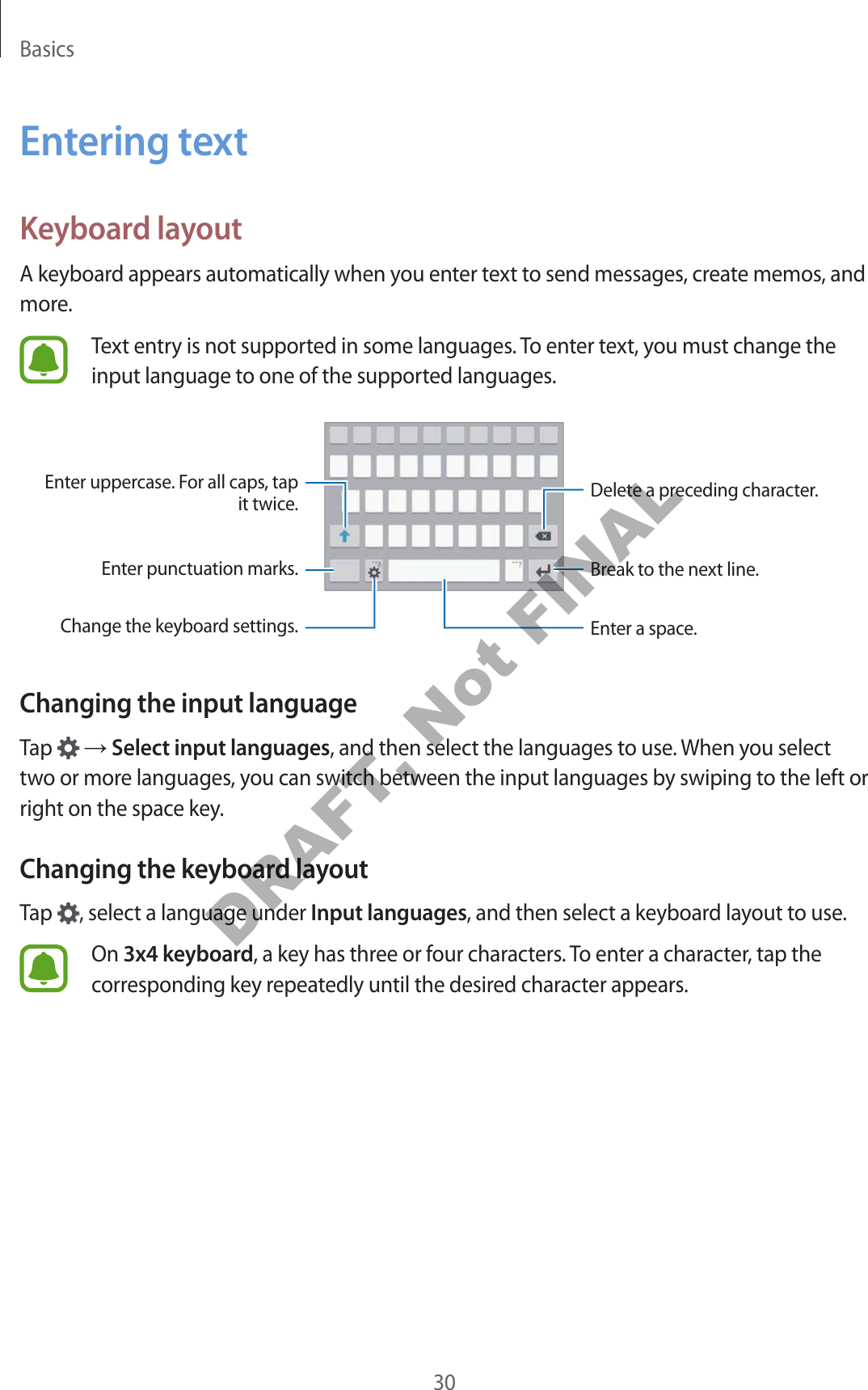 Basics30Entering textKeyboard layoutA keyboard appears automatically when you enter text to send messages, create memos, and more.Text entry is not supported in some languages. To enter text, you must change the input language to one of the supported languages.Break to the next line.Delete a preceding character.Enter punctuation marks.Enter uppercase. For all caps, tap it twice.Change the keyboard settings. Enter a space.Changing the input languageTap   → Select input languages, and then select the languages to use. When you select two or more languages, you can switch between the input languages by swiping to the left or right on the space key.Changing the keyboard layoutTap  , select a language under Input languages, and then select a keyboard layout to use.On 3x4 keyboard, a key has three or four characters. To enter a character, tap the corresponding key repeatedly until the desired character appears.DRAFT, Not FINAL