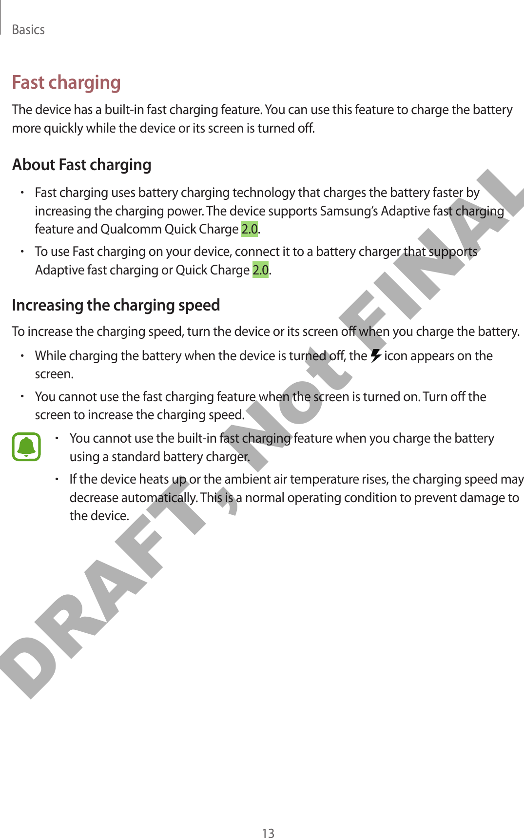 Basics13Fast chargingThe device has a built-in fast charging feature. You can use this feature to charge the battery more quickly while the device or its screen is turned off.About Fast charging•Fast charging uses battery charging technology that charges the battery faster by increasing the charging power. The device supports Samsung’s Adaptive fast charging feature and Qualcomm Quick Charge 2.0.•To use Fast charging on your device, connect it to a battery charger that supports Adaptive fast charging or Quick Charge 2.0.Increasing the charging speedTo increase the charging speed, turn the device or its screen off when you charge the battery.•While charging the battery when the device is turned off, the   icon appears on the screen.•You cannot use the fast charging feature when the screen is turned on. Turn off the screen to increase the charging speed.•You cannot use the built-in fast charging feature when you charge the battery using a standard battery charger.•If the device heats up or the ambient air temperature rises, the charging speed may decrease automatically. This is a normal operating condition to prevent damage to the device.DRAFT, Not FINAL