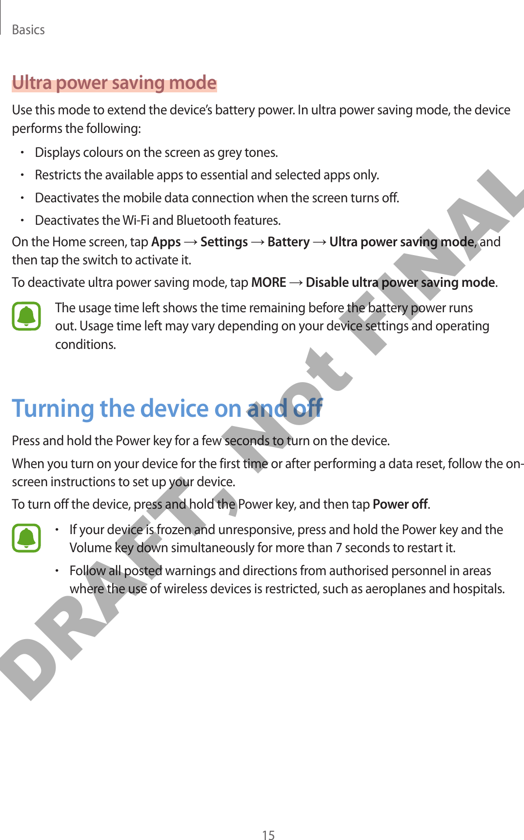 Basics15Ultra power saving modeUse this mode to extend the device’s battery power. In ultra power saving mode, the device performs the following:•Displays colours on the screen as grey tones.•Restricts the available apps to essential and selected apps only.•Deactivates the mobile data connection when the screen turns off.•Deactivates the Wi-Fi and Bluetooth features.On the Home screen, tap Apps → Settings → Battery → Ultra power saving mode, and then tap the switch to activate it.To deactivate ultra power saving mode, tap MORE → Disable ultra power saving mode.The usage time left shows the time remaining before the battery power runs out. Usage time left may vary depending on your device settings and operating conditions.Turning the device on and offPress and hold the Power key for a few seconds to turn on the device.When you turn on your device for the first time or after performing a data reset, follow the on-screen instructions to set up your device.To turn off the device, press and hold the Power key, and then tap Power off.•If your device is frozen and unresponsive, press and hold the Power key and the Volume key down simultaneously for more than 7 seconds to restart it.•Follow all posted warnings and directions from authorised personnel in areas where the use of wireless devices is restricted, such as aeroplanes and hospitals.DRAFT, Not FINAL