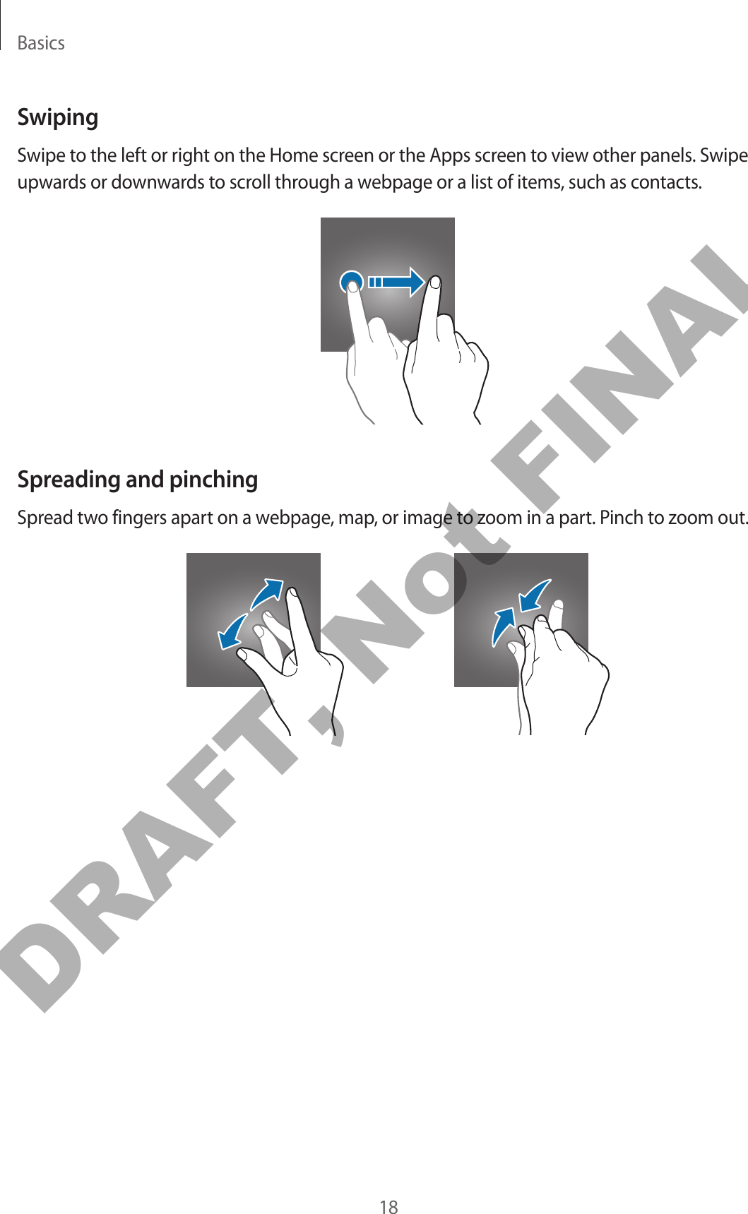 Basics18SwipingSwipe to the left or right on the Home screen or the Apps screen to view other panels. Swipe upwards or downwards to scroll through a webpage or a list of items, such as contacts.Spreading and pinchingSpread two fingers apart on a webpage, map, or image to zoom in a part. Pinch to zoom out.DRAFT, Not FINAL