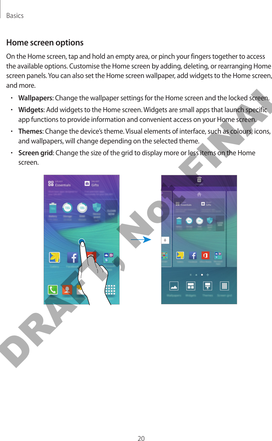 Basics20Home screen optionsOn the Home screen, tap and hold an empty area, or pinch your fingers together to access the available options. Customise the Home screen by adding, deleting, or rearranging Home screen panels. You can also set the Home screen wallpaper, add widgets to the Home screen, and more.•Wallpapers: Change the wallpaper settings for the Home screen and the locked screen.•Widgets: Add widgets to the Home screen. Widgets are small apps that launch specific app functions to provide information and convenient access on your Home screen.•Themes: Change the device’s theme. Visual elements of interface, such as colours, icons, and wallpapers, will change depending on the selected theme.•Screen grid: Change the size of the grid to display more or less items on the Home screen.DRAFT, Not FINAL