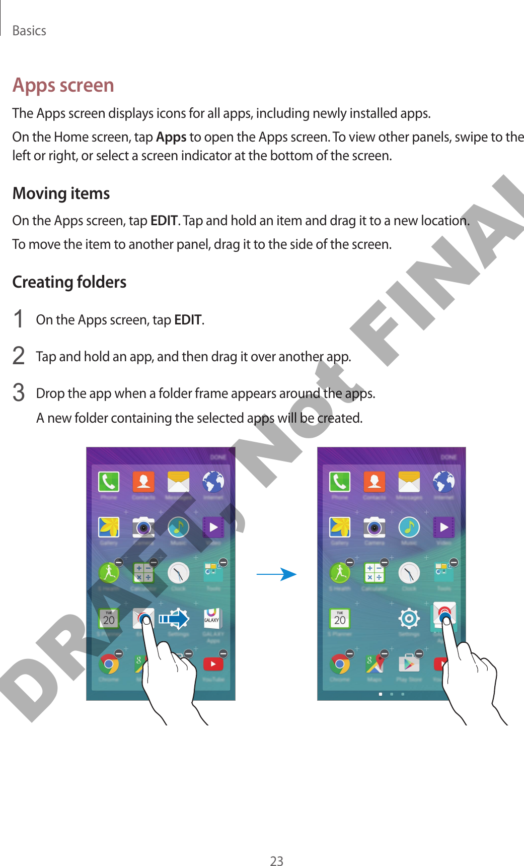 Basics23Apps screenThe Apps screen displays icons for all apps, including newly installed apps.On the Home screen, tap Apps to open the Apps screen. To view other panels, swipe to the left or right, or select a screen indicator at the bottom of the screen.Moving itemsOn the Apps screen, tap EDIT. Tap and hold an item and drag it to a new location.To move the item to another panel, drag it to the side of the screen.Creating folders1  On the Apps screen, tap EDIT.2  Tap and hold an app, and then drag it over another app.3  Drop the app when a folder frame appears around the apps.A new folder containing the selected apps will be created.DRAFT, Not FINAL