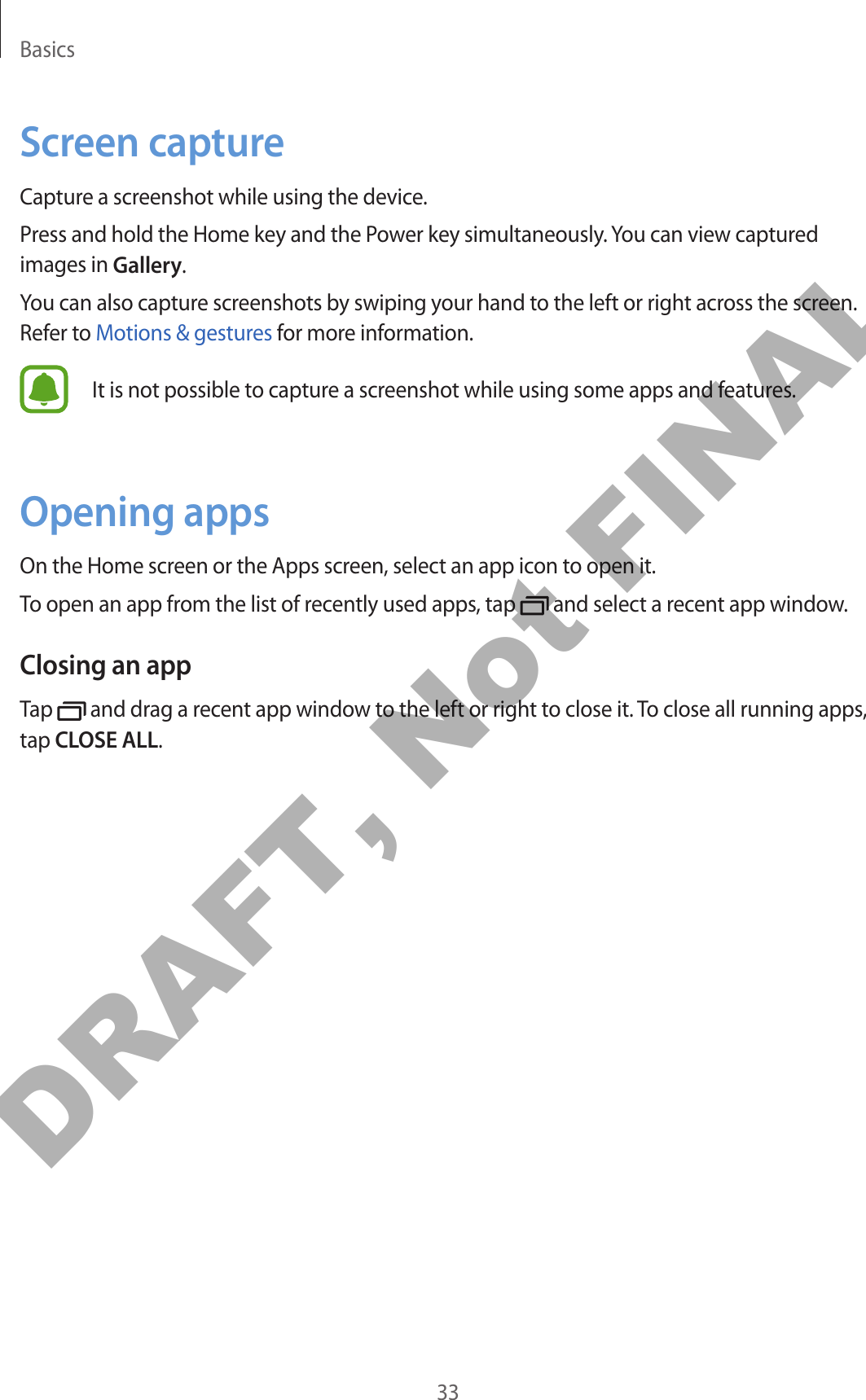 Basics33Screen captureCapture a screenshot while using the device.Press and hold the Home key and the Power key simultaneously. You can view captured images in Gallery.You can also capture screenshots by swiping your hand to the left or right across the screen. Refer to Motions &amp; gestures for more information.It is not possible to capture a screenshot while using some apps and features.Opening appsOn the Home screen or the Apps screen, select an app icon to open it.To open an app from the list of recently used apps, tap   and select a recent app window.Closing an appTap   and drag a recent app window to the left or right to close it. To close all running apps, tap CLOSE ALL.DRAFT, Not FINAL