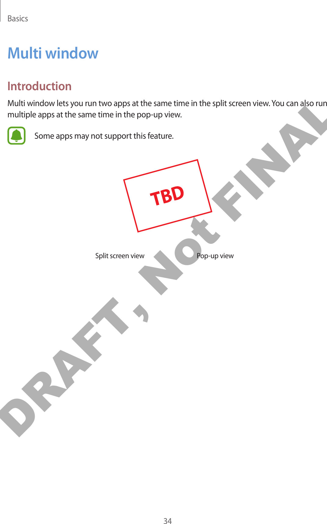 Basics34Multi windowIntroductionMulti window lets you run two apps at the same time in the split screen view. You can also run multiple apps at the same time in the pop-up view.Some apps may not support this feature.Split screen view Pop-up viewDRAFT, Not FINAL