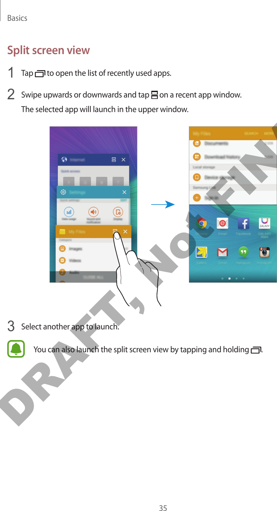 Basics35Split screen view1  Tap   to open the list of recently used apps.2  Swipe upwards or downwards and tap   on a recent app window.The selected app will launch in the upper window.3  Select another app to launch.You can also launch the split screen view by tapping and holding  .DRAFT, Not FINAL
