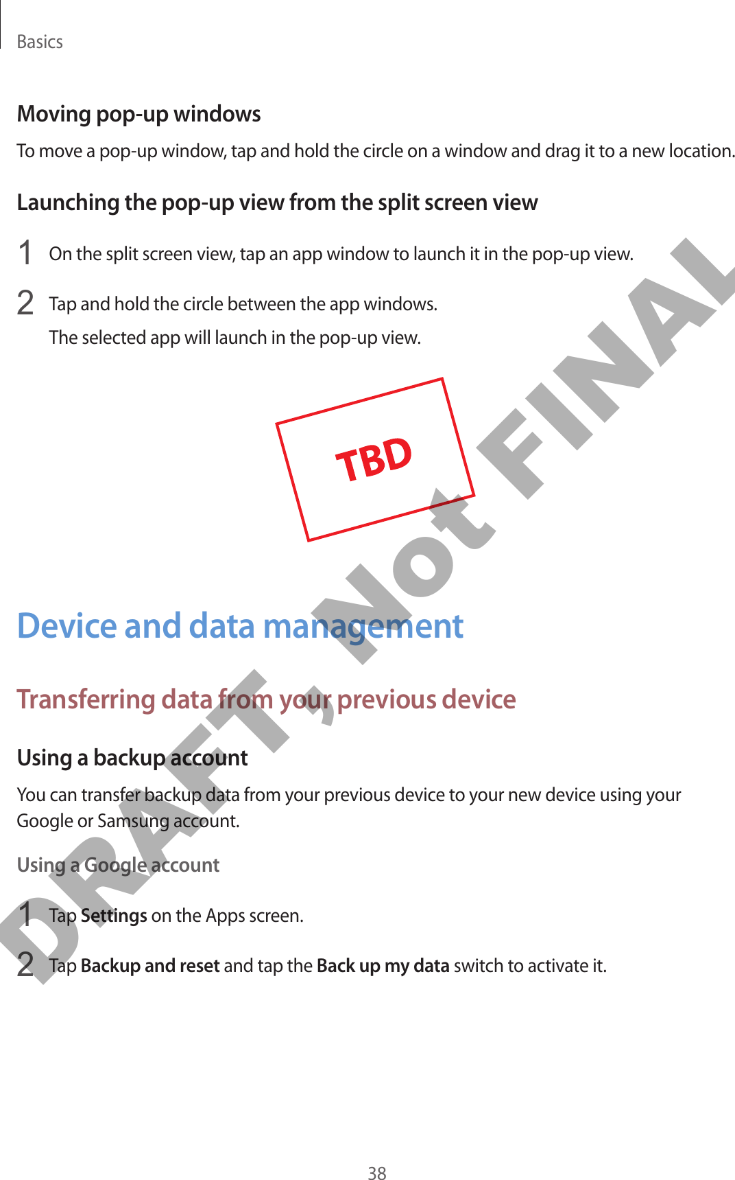 Basics38Moving pop-up windowsTo move a pop-up window, tap and hold the circle on a window and drag it to a new location.Launching the pop-up view from the split screen view1  On the split screen view, tap an app window to launch it in the pop-up view.2  Tap and hold the circle between the app windows.The selected app will launch in the pop-up view.Device and data managementTransferring data from your previous deviceUsing a backup accountYou can transfer backup data from your previous device to your new device using your Google or Samsung account.Using a Google account1  Tap Settings on the Apps screen.2  Tap Backup and reset and tap the Back up my data switch to activate it.DRAFT, Not FINAL