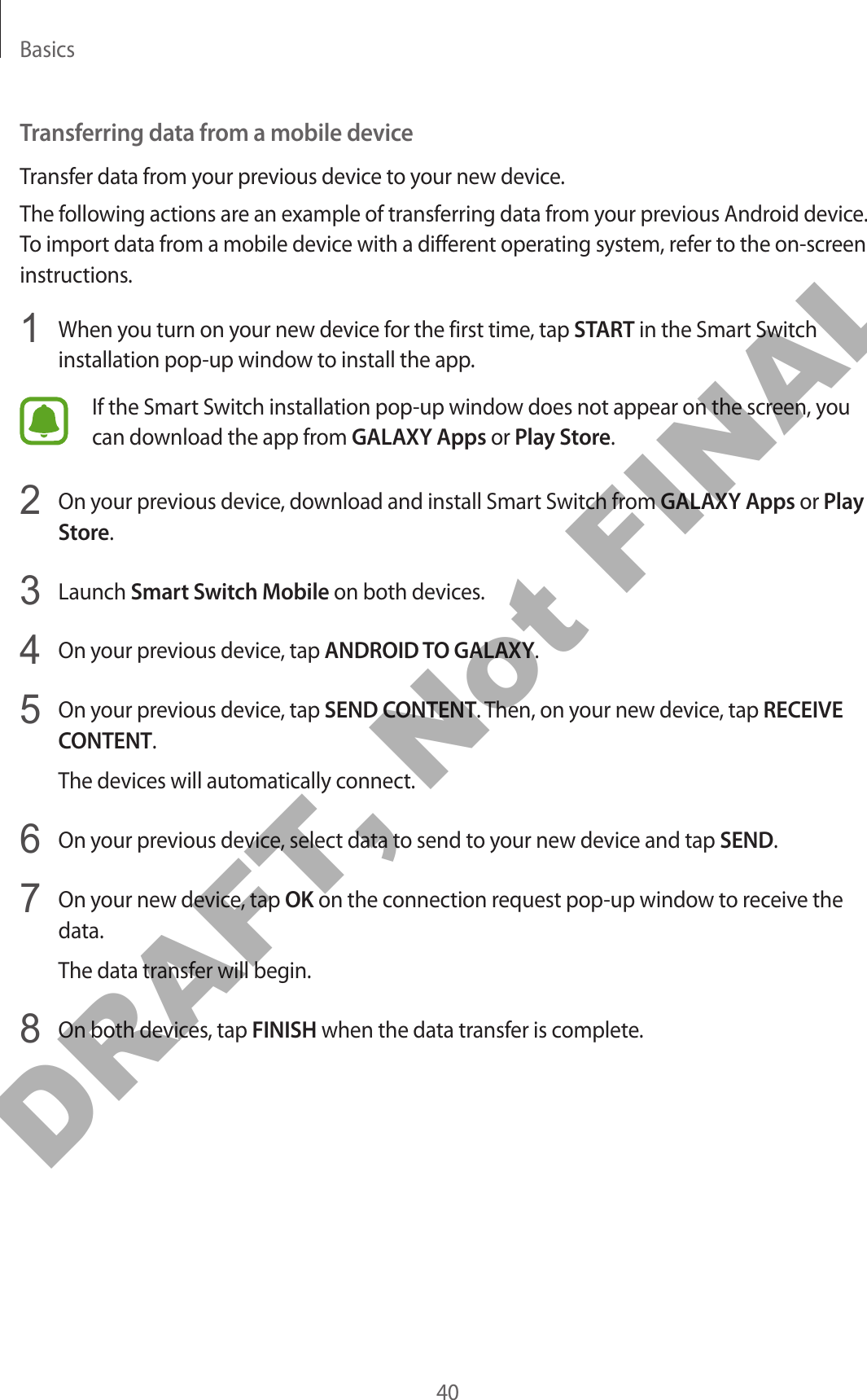 Basics40Transferring data from a mobile deviceTransfer data from your previous device to your new device.The following actions are an example of transferring data from your previous Android device. To import data from a mobile device with a different operating system, refer to the on-screen instructions.1  When you turn on your new device for the first time, tap START in the Smart Switch installation pop-up window to install the app.If the Smart Switch installation pop-up window does not appear on the screen, you can download the app from GALAXY Apps or Play Store.2  On your previous device, download and install Smart Switch from GALAXY Apps or Play Store.3  Launch Smart Switch Mobile on both devices.4  On your previous device, tap ANDROID TO GALAXY.5  On your previous device, tap SEND CONTENT. Then, on your new device, tap RECEIVE CONTENT.The devices will automatically connect.6  On your previous device, select data to send to your new device and tap SEND.7  On your new device, tap OK on the connection request pop-up window to receive the data.The data transfer will begin.8  On both devices, tap FINISH when the data transfer is complete.DRAFT, Not FINAL