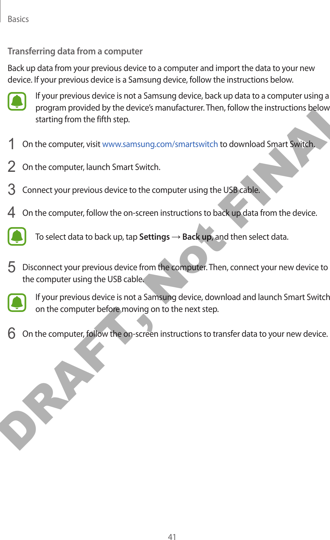 Basics41Transferring data from a computerBack up data from your previous device to a computer and import the data to your new device. If your previous device is a Samsung device, follow the instructions below.If your previous device is not a Samsung device, back up data to a computer using a program provided by the device’s manufacturer. Then, follow the instructions below starting from the fifth step.1  On the computer, visit www.samsung.com/smartswitch to download Smart Switch.2  On the computer, launch Smart Switch.3  Connect your previous device to the computer using the USB cable.4  On the computer, follow the on-screen instructions to back up data from the device.To select data to back up, tap Settings → Back up, and then select data.5  Disconnect your previous device from the computer. Then, connect your new device to the computer using the USB cable.If your previous device is not a Samsung device, download and launch Smart Switch on the computer before moving on to the next step.6  On the computer, follow the on-screen instructions to transfer data to your new device.DRAFT, Not FINAL