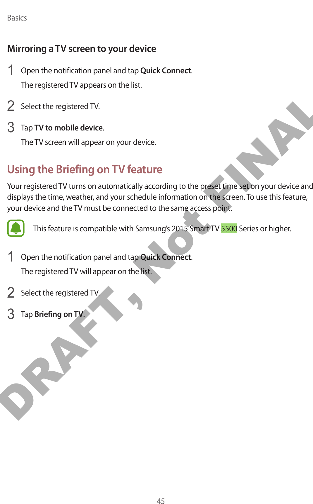 Basics45Mirroring a TV screen to your device1  Open the notification panel and tap Quick Connect.The registered TV appears on the list.2  Select the registered TV.3  Tap TV to mobile device.The TV screen will appear on your device.Using the Briefing on TV featureYour registered TV turns on automatically according to the preset time set on your device and displays the time, weather, and your schedule information on the screen. To use this feature, your device and the TV must be connected to the same access point.This feature is compatible with Samsung’s 2015 Smart TV 5500 Series or higher.1  Open the notification panel and tap Quick Connect.The registered TV will appear on the list.2  Select the registered TV.3  Tap Briefing on TV.DRAFT, Not FINAL
