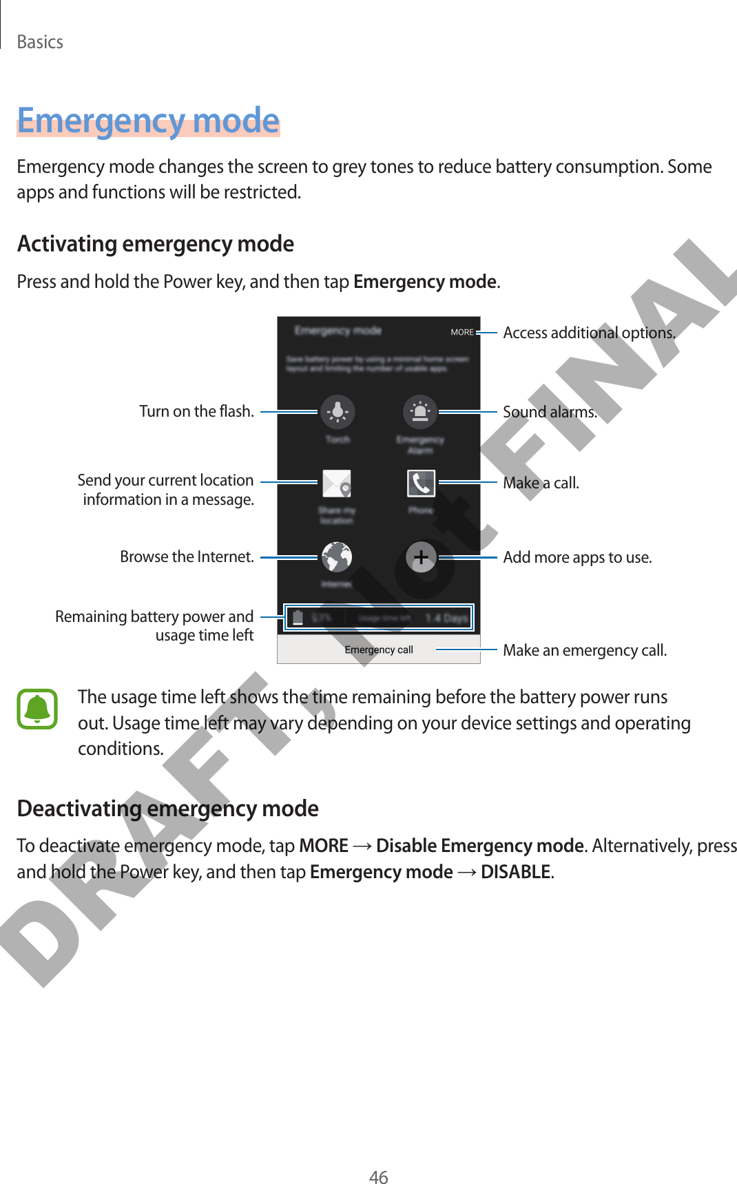 Basics46Emergency modeEmergency mode changes the screen to grey tones to reduce battery consumption. Some apps and functions will be restricted.Activating emergency modePress and hold the Power key, and then tap Emergency mode.Add more apps to use.Make an emergency call.Remaining battery power and usage time leftTurn on the flash.Make a call.Send your current location information in a message.Browse the Internet.Access additional options.Sound alarms.The usage time left shows the time remaining before the battery power runs out. Usage time left may vary depending on your device settings and operating conditions.Deactivating emergency modeTo deactivate emergency mode, tap MORE → Disable Emergency mode. Alternatively, press and hold the Power key, and then tap Emergency mode → DISABLE.DRAFT, Not FINAL