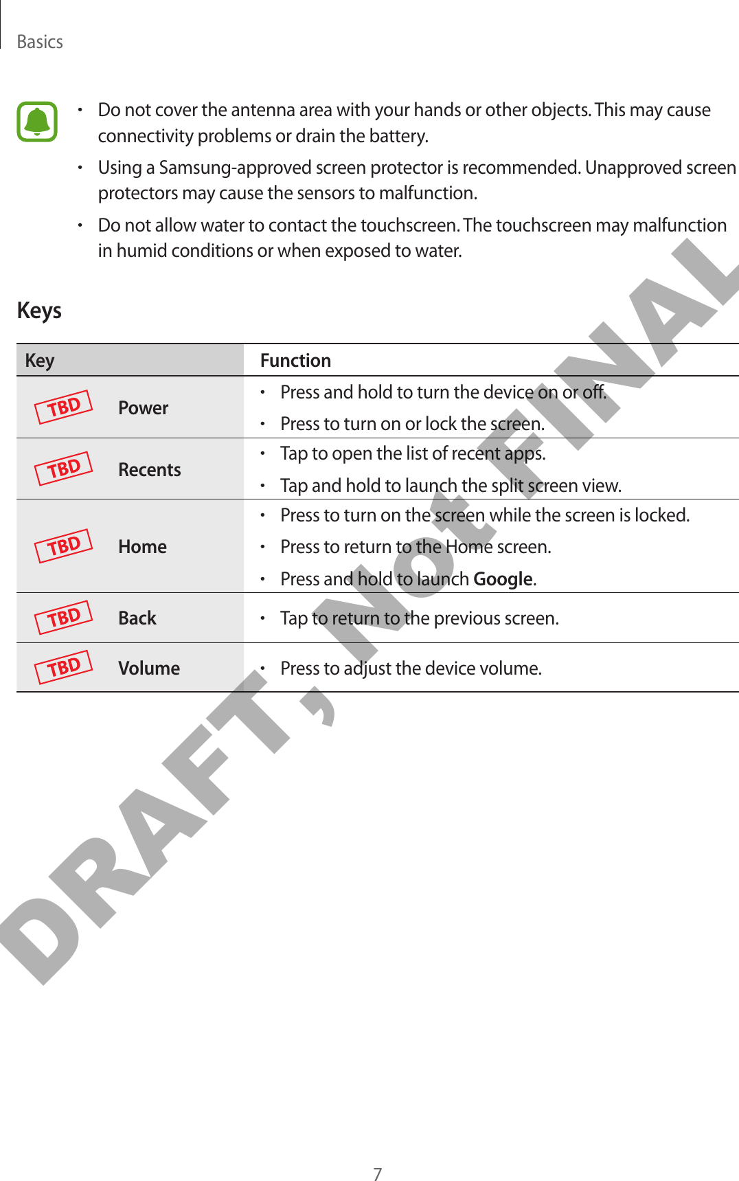Basics7•Do not cover the antenna area with your hands or other objects. This may cause connectivity problems or drain the battery.•Using a Samsung-approved screen protector is recommended. Unapproved screen protectors may cause the sensors to malfunction.•Do not allow water to contact the touchscreen. The touchscreen may malfunction in humid conditions or when exposed to water.KeysKey FunctionPower•Press and hold to turn the device on or off.•Press to turn on or lock the screen.Recents•Tap to open the list of recent apps.•Tap and hold to launch the split screen view.Home•Press to turn on the screen while the screen is locked.•Press to return to the Home screen.•Press and hold to launch Google.Back•Tap to return to the previous screen.Volume•Press to adjust the device volume.DRAFT, Not FINAL