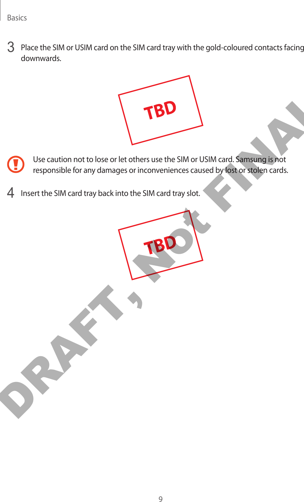 Basics93  Place the SIM or USIM card on the SIM card tray with the gold-coloured contacts facing downwards.Use caution not to lose or let others use the SIM or USIM card. Samsung is not responsible for any damages or inconveniences caused by lost or stolen cards.4  Insert the SIM card tray back into the SIM card tray slot.DRAFT, Not FINAL