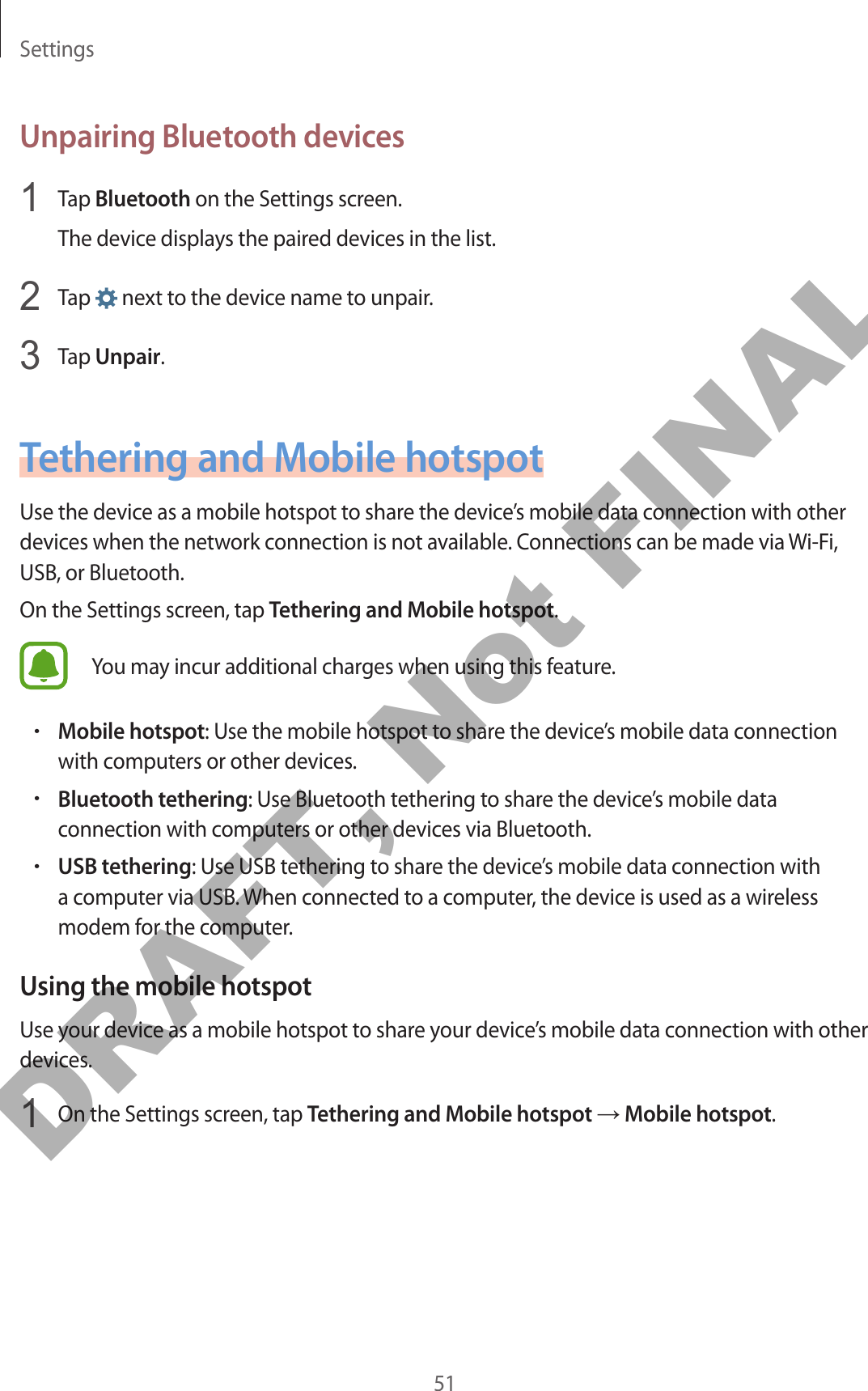 Settings51Unpairing Bluetooth devices1  Tap Bluetooth on the Settings screen.The device displays the paired devices in the list.2  Tap   next to the device name to unpair.3  Tap Unpair.Tethering and Mobile hotspotUse the device as a mobile hotspot to share the device’s mobile data connection with other devices when the network connection is not available. Connections can be made via Wi-Fi, USB, or Bluetooth.On the Settings screen, tap Tethering and Mobile hotspot.You may incur additional charges when using this feature.•Mobile hotspot: Use the mobile hotspot to share the device’s mobile data connection with computers or other devices.•Bluetooth tethering: Use Bluetooth tethering to share the device’s mobile data connection with computers or other devices via Bluetooth.•USB tethering: Use USB tethering to share the device’s mobile data connection with a computer via USB. When connected to a computer, the device is used as a wireless modem for the computer.Using the mobile hotspotUse your device as a mobile hotspot to share your device’s mobile data connection with other devices.1  On the Settings screen, tap Tethering and Mobile hotspot → Mobile hotspot.DRAFT, Not FINAL