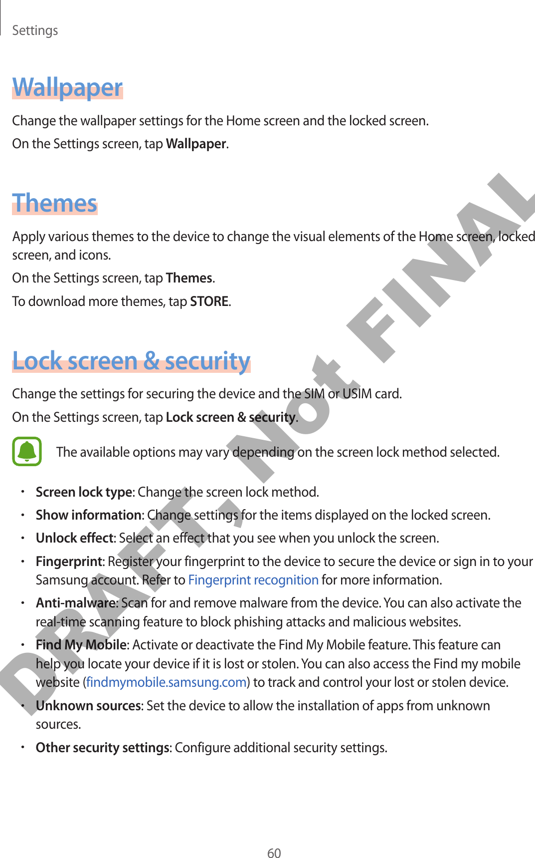 Settings60WallpaperChange the wallpaper settings for the Home screen and the locked screen.On the Settings screen, tap Wallpaper.ThemesApply various themes to the device to change the visual elements of the Home screen, locked screen, and icons.On the Settings screen, tap Themes.To download more themes, tap STORE.Lock screen &amp; securityChange the settings for securing the device and the SIM or USIM card.On the Settings screen, tap Lock screen &amp; security.The available options may vary depending on the screen lock method selected.•Screen lock type: Change the screen lock method.•Show information: Change settings for the items displayed on the locked screen.•Unlock effect: Select an effect that you see when you unlock the screen.•Fingerprint: Register your fingerprint to the device to secure the device or sign in to your Samsung account. Refer to Fingerprint recognition for more information.•Anti-malware: Scan for and remove malware from the device. You can also activate the real-time scanning feature to block phishing attacks and malicious websites.•Find My Mobile: Activate or deactivate the Find My Mobile feature. This feature can help you locate your device if it is lost or stolen. You can also access the Find my mobile website (findmymobile.samsung.com) to track and control your lost or stolen device.•Unknown sources: Set the device to allow the installation of apps from unknown sources.•Other security settings: Configure additional security settings.DRAFT, Not FINAL